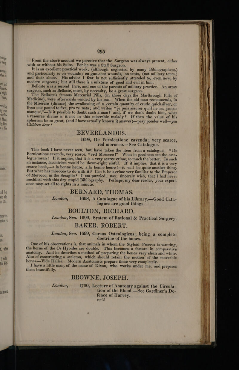 I tanple , Therey Mentary ther ay ete, and interes, 1, might T mey oved by ny own settle d Man. by him a his nUrIO, ed by ste vie us Chi- ¥ with 9 vols, ith Ver to most 295 From the above account we perceive that the Surgeon was always present, either with or without his Suite. For he was a Staff Surgeon. It is an excellent practical work, (although neglected by many Bibliographers,) and particularly so on wounds ; on gun-shot wounds, on tents, (not military tents, ) and their abuse. His advice I fear is not sufficiently attended to, even now, by modern surgeons ; but still there is a mixture of good and evil in him. Belloste was a second Paré, and one of the parents of military practice. An army surgeon, such as Belloste, must, hy necessity, be a great surgeon. Medicine), were afterwards vended by his son. When the old man recommends, in the Miserere (disease) the swallowing of a certain quantity of crude quicksilver, or from one pound to five, pro re nata; and writes “je puis assurer qu’il ne ma jamais manqué,”—Is it possible to doubt such a man? and, if we don’t doubt him, what a resource divine is it not in this miserable malady? If then the value of his aphorism be so great, (and I have actually known it answer)—pray ponder well—you Children dear ! BEVERLANDUS. 1698, De Fornicatione cavenda; very scarce, red morocco.—See Catalogue. This book I have never seen, but have taken the item from a catalogue. “De Fornicatione cavenda, very scarce, “red Morocco!’ What in goodness can the cata- logue mean? If it implies, that it is a very scarce crime, so much the better. In such an instance, laconicism would be down-right sinful. If it implies, that it is a very scarce book,—a la bonne heure, ala bonne heure !—it will be quite another thing. But what has morocco to do with it? Can it be acrime very familiar to the Emperor of Morocco, in the Seraglio? I am puzzled; nay, sincerely wish, that I had never meddled with this dry stupid Bibliography. Perhaps, my dear reader, your experi- ence may set all to rights in a minute. BERNARD, THOMAS. London, 1698, A Catalogue of his Library. — Good Cata- logues are good things. BOULTON, RICHARD. London, 8vo. 1699, System of Rational &amp; Practical Surgery. BAKER, ROBERT. London, 8vo. 1699, Cursus Osteologicus; being a complete doctrine of the bones. One of his observations is, that animals in whom the Styloid Process is wanting, the horns of the Os Hyoides are double. This becomes a feature in comparative anatomy. And he describes a method of preparing the bones very clean and white. Also of constructing a sceleton, which should retain the motion of the moveable bones.—Vide Haller. Modern Anatomists prepare these very completely. I have a little man, of the name of Dixon, who works under me, and prepares them beautifully. BROWNE, JOSEPH. London, 1700, Lecture of Anatomy against the Circula- tion of the Blood.—See Gardiner’s De- fence of Harvey. pp2