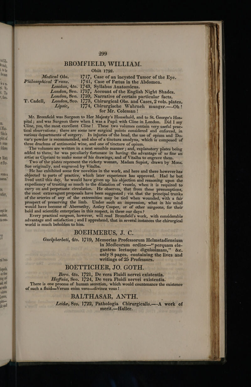 I, 1 Mus. this is oink of Q some fellows e Moth et Fer. Wrote a morum,” le, other, ept for nediate, 8 COM val hue lope, on these ing ad sh, ad at works volumes [eiteras, ete fc and 299 BROMFIELD, WILLIAM. Obiit 1792. Medical Obs. 1717, Case of an incysted Tumor of the Eye. Philosophical T'rans. 1741, Case of Foetus in the Abdomen. London, 4to. 1743, Syllabus Anatomicus. London, 8vo. 1757, Account of the English Night Shades. London, 8vo, 1759, Narrative of certain particular facts. T. Cadell, London, 8vo. 1773, Chirurgical Obs. and Cases, 2 vols. plates. Lipsic, 1774, Chirurgische Wahrneh munger.—-Oh ! for Mr. Coleman ! Mr. Bromfield was Surgeon to Her Majesty’s Household, and to St. George’s Hos- pital ; and was Surgeon there when I was a Pupil with Cline in London. Did I say Cline, yes, the most excellent Cline! These two volumes contain very useful prac« tical observations ; there are some new surgical points considered and enforced, in various departments of surgery. In injuries of the head, the use of opium and Do- var’s powder is recommended, and also of a tinctura anodyna, which is composed of three drachms of antimonial wine, and one of tincture of opium. The volumes are written in a neat sensible manner ; and, explanatory plates being added to them, he was peculiarly fortunate in having the advantage of so fine an artist as Cipriani to make some of his drawings, and of Vitalba to engrave them. Two of the plates represent the rickety woman, Madam Supiot, drawn by Mons. Sue originally, and engraved by Vitalba. He has exhibited some few novelties in the work, and here and there however has objected to parts of practice, which later experience has approved. Had he but lived until this day, he would have given up his objection and reasoning upon the expediency of trusting so much to the dilatation of vessels, when it is required to carry on and perpetuate circulation. He observes, that from these presumptions, the most extravagant proposals have been suggested ; viz. that the principal trunks of the arteries of any of the extremities may be tied when wounded, with a fair prospect of preserving the limb. Under such an impression, what in his mind would have become of Abernethy, Astley Cooper, or of other surgeons, for their bold and scientific enterprises in this respect, in these our days ? Every practical surgeon, however, will read Bromfield’s work, with considerable advantage and satisfaction ; and I apprehend, that in several instances the chirurgical world is much beholden to him. BOEHMERUS, J. C. Guelpherbeti, 4to. 1719, Memorias Professorum Helmstadiensium in Medicorum ordine—“ perquam ele- gantem lectuque dignissimam,” &amp;c. only 8 pages, containing the lives and writings of 25 Professors. BOETTICHER, JO. GOTH. Bero. Ato. 1721, De vera Fluidi nervei existentia. Haffnia, 8vo. 1724, De vera Fluidi nervei existentia. There is one process of human secretion, which would countenance the existence of such a fluid—-Verum enim vero—divinez vous ! BALTHASAR, ANTH. Leidz, 8vo. 1722, Pathologia Chirurgicalis—-A work of merit,—Haller.