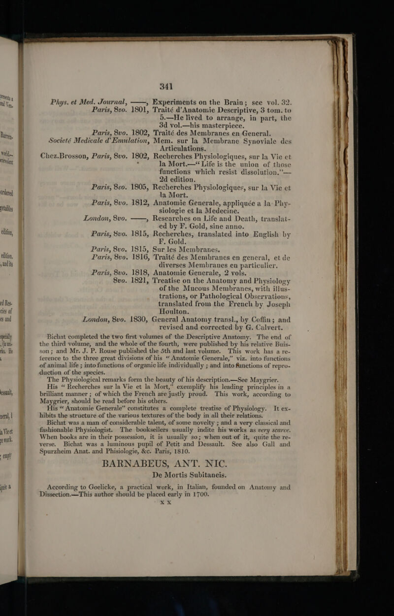 esenty 9 tal Ven, Bamrep. World eNeyolent Ordered retables edition, edition, y aud its od Res. cies of es and specially , (in ini. rks, He  341 Phys. et Med. Journal, ——, Experiments on the Brain; see vol. 32. Paris, 8vo. 1801, Traité d’Anatomie Descriptive, 3 tom. to o.—He lived to arrange, in part, the 3d vol.—his masterpiece. Paris, 8vo. 1802, Traité des Membranes en General. Societé Medicale d’ Emulation, Mem. sur la Membrane Synoviale des Articulations. Chez.Brosson, Paris, 8vo. 1802, Recherches Physiologiques, sur la Vie et , la Mort.—“ Life is the union of those functions which resist dissolution.” — 2d edition. Paris, 8vo. 1805, Recherches Physiologiques, sur la Vie et la Mort. Paris, 8vo. 1812, Anatomie Generale, appliquée a la- Phy- siologie et la Medecine. London, 8vo. ——, Researches on Life and Death, translat- ed by F. Gold, sine anno. Paris, 8vo. 1815, Recherches, translated into English by EF’. Gold. Paris, 8vo. 1815, Sur les Membranes. Paris, 8vo. 1816, Traité des Membranes en general, et de diverses Membranes en particulier. Paris, 8vo. 1818, Anatomie Generale, 2 vols. 8vo. 1821, Treatise on the Anatomy and Physiology of the Mucous Membranes, with illus- trations, or Pathological Observations, translated from the French by Joseph Houlton. London, 8vo. 1830, General Anatomy transl., by Coffin; and revised and corrected by G. Calvert. Bichat completed the two first volumes of the Descriptive Anatomy. The end of the third volume, and the whole of the fourth, were published by his relative Buis- son; and Mr. J. P. Rouse published the 5th and last volume. This work has a re- ference to the three great divisions of his “ Anatomie Generale,” viz. into functions of animal life ; into functions of organic life individually ; and into functions of repro- duction of the species. The Physiological remarks form the beauty of his description.—See Maygrier. His “ Recherches sur la Vie et la Mort,” exemplify his leading principles in a brilliant manner ; of which the French are justly proud. This work, according to Maygrier, should be read before his others. His “ Anatomie Generale” constitutes a complete treatise of Physiology. It ex- hibits the structure of the various textures of the body in all their relations. Bichat was a man of considerable talent, of some novelty ; and a very classical and fashionable Physiologist. The booksellers usually indite his works as very scarce. When books are in their possession, it is usually so; when out of it, quite the re- verse. Bichat was a luminous pupil of Petit and Dessault. See also Gall and Spurzheim Anat. and Phisiologie, &amp;c. Paris, 1810. BARNABEUS, ANT. NIC. De Mortis Subitaneis. According to Goelicke, a practical work, in Italian, founded on Anatomy and Dissection.—This author should be placed early in 1700. 4 4