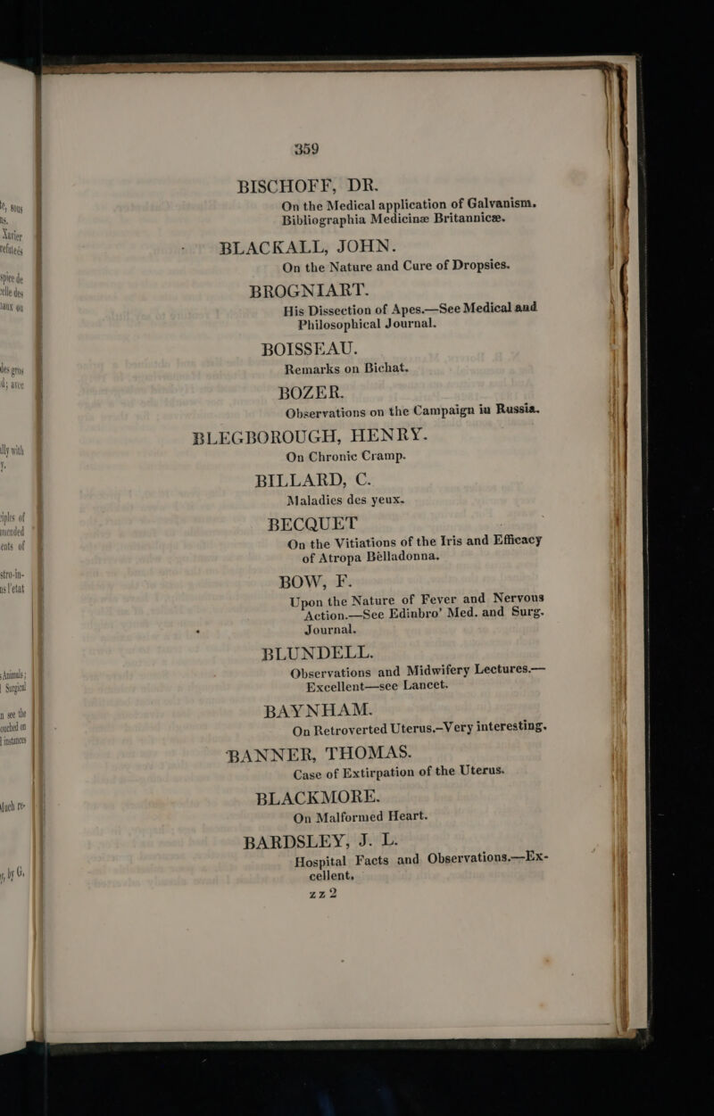 BISCHOFF, DR. | : Mtg On the Medical application of Galvanism. . Sar Bibliographia Medicine Britannice. d ey | tues BLACKALL, JOHN. ie ie de On the Nature and Cure of Dropsies. ae BROGNIART. aX Qi His Dissection of Apes.—See Medical and Philosophical Journal. ‘f } : BOISSEAU. les OTs § ty i Ys 4 Remarks on Bichat. jae j BOZER. } : Observations on the Campaign ia Russia. } RLEGBOROUGH, HENRY. On Chronic Cramp. BILLARD, C. ves of . Maladies des yeux. ples ot i nicnded t BECQUET ; 7 | vn On the Vitiations of the Iris and Efficacy Hy of Atropa Belladonna. lly with Y. stro-in- telat |B BOW, F. Hf Upon the Nature of Fever and Nervous i| Action.—See Edinbro’ Med. and Surg. iy Journal. : BLUNDELL. | runt | Observations and Midwifery Lectures.— | a Excellent—see Lancet. \ | n see the B AYNHAM. ouched on | . : 7 On Retroverted Uterus.-Very interesting. instances BANNER, THOMAS. i Case of Extirpation of the Uterus. J) { BLACKMORE. On Malformed Heart. BARDSLEY, J. UL. 1 by Gi Hospital Facts and Observations.—Ex- Ye it cellent, ZZ2