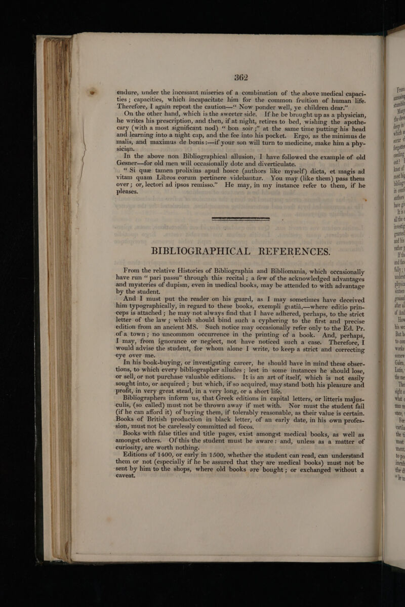 endure, under the incessant miseries of a combination of the above medical capaci- ties ; capacities, which incapacitate him for the common fruition of human life. Therefore, I again repeat the caution—‘“ Now ponder well, ye children dear.” On the other hand, which is the sweeter side. If he be brought up as a physician, he writes his prescription, and then, if at night, retires to bed, wishing the apothe- cary (with a most significant nod) “ bon soir ;” at the same time putting his head and learning into a night cap, and the fee into his pocket. Ergo, as the minimus de malis, and maximus de bonis :—if your son will turn to medicine, make him a phy- sician. In the above non Bibliographical allusion, I have followed the example of old Gesner—for old men will occasionally dote and diverticulate. “Si que tamen prolixius apud hosce (authors like myself) dicta, et magis ad vitam quam Libros eorum pertinere videbantur. You may (like them) pass them over ; or, lectori ad ipsos remisso.” He may, in my instance refer to them, if he pleases. BIBLIOGRAPHICAL REFERENCES. From the relative Histories of Bibliographia and Bibliomania, which occasionally have run “ pari passu” through this recital ; a few of the acknowledged advantages and mysteries of dupism, even in medical books, may be attended to with advantage by the student. And I must put the reader on his guard, as I may sometimes have deceived him typographically, in regard to these books, exempli giatid,—where editio prin- ceps is attached ; he may not always find that I have adhered, perhaps, to the strict letter of the law; which should bind such a cyphering to the first and precise edition from an ancient MS. Such notice may occasionally refer only to the Ed. Pr. of a town; no uncommon occurrence in the printing of a book. And, perhaps, I may, from ignorance or neglect, not have noticed such a case. Therefore, I would advise the student, for whom alone I write, to keep a strict and correcting eye over me. In his book-buying, or investigating career, he should have in mind these obser- tions, to which every bibliographer alludes ; lest in some instances he should lose, or sell, or not purchase valuable editions. It is an art of itself, which is not easily sought into, or acquired ; but which, if so acquired, may stand both his pleasure and profit, in very great stead, in a very long, or a short life. Bibliographers inform us, that Greek editions in capital letters, or litteris majus- culis, (so called) must not be thrown away if met with. Nor must the student fail (if he can afford it) of buying them, if tolerably reasonable, as their value is certain. Books of British production in black letter, of an early date, in his own profes- sion, must not be carelessly committed ad focos. Books with false titles and title pages, exist amongst medical books, as well as amongst others. Of this the student must be aware: and, unless as a matter of curiosity, are worth nothing. Editions of 1400, or early in 1500, whether the student can read, can understand them or not (especially if he be assured that they are medical books) must not be sent by him to the shops, where old books are bought; or exchanged without a caveat. From ayousiNg st rmblit Many the deve deep in } somew. sight 0 what Man m onee, | Ror cattila the {i Most ment to Po ineub the d Kt le m