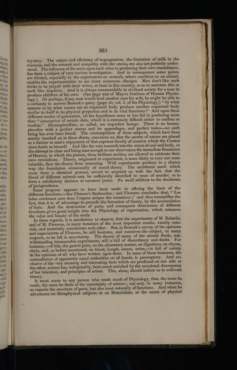 hoi mystery. The nature and efficiency of impregnati he formati f milk in th ing bth J y- oan ~ pe oe ae ion, the formation of milk in the an mamme, and the consent and sy mpathy with the uterus, are also not perfectly under- ty o stood. The influence of the sexes upon each other in producing their own resemblance, ret has been a subject of very Curious investigation. | And in consequence some points h bd are elicited, especially in the experiments on animals, where condition as an animal, ‘ie enables the experimentalist to see more numerous changes. Men don’t like such af a ) tricks to be played with their wives, at least in this country, so as to ascertain this or tim, | such like inquiries. And it is always commendable in civilized society for a man to lap produce children of his own. (See page 489 of Mayo’s Outlines of Human Physio- id ) logy.) Or perhaps, if any man would lend another man his wife, he might be able to #: i a certainty to answer Bostock’s query (page 50, vol. 3. of his Physiology,) “ In what eon manner or by what means can an organized body produce another organized body el similar to itself in its physical properties and in its vital functions ?” And upon these * atl different modes of generation, all the hypotheses more or less fail in producing more it ed than “ assumption of certain data, which it is extremely difficult either to confirm or and : confute.” Hermaphrodites, so called, are imperfect beings. There is no herma- cucu phrodite with a perfect uterus and its appendages, and perfect testes—no such Tyecture being has ever been found. The contemplation of these subjects, which have been proba y merely touched on in these sheets, convinces us, that the secrets of nature are placed ; as a barrier to man’s enjoyment of that supreme faculty of creation which the Creator ed with alone holds to himself. And like the vain research into the union of soul and body, or a very the attempt to clear and bring near enough to our observation the immediate firmament down in of Heaven, in which the planets, those brilliant entities, are allowed to celebrate their istory own revolutions. Theory, originated in experiment, is more likely to turn out more severally valuable, than the theory from reasoning. Wild experiments produce in a chance W heads way the foundation occasionally of sound theory. The accidental smell which elects arose from a chemical process, served to acquaint us with the fact, that the dire blood of different animals may be sufficiently identified in cases of murder, as to form a satisfactory decision to coroners’ juries. No small addition to the desiderata nirable: of jurisprudence. althtul Some progress appears to have been made in affixing the limit of the etucies different functions.—See Fleuren’s Recherches ; and Fleurens concludes that, “ Les ames of lobes cerebraux sont donc l’organe unique des sensations ;” and thus exemplifies the aul to fact, that it is of advantage to precede the formation of theory, by the accumulation Dject of of facts. And the destruction of parts, and consequent destruction of different tit alu functions gives great insight into the Physiology of organization, which enhances n, ofthe the value and beauty of the study. In these regards, it is satisfactory to observe, that the experiments of M. Rolando, and of M. Fleurens, in many instances of the most important results, exactly coin- cents in cide, and materially corroborate each other. But, in Bostock’s survey of the opinions tures ot and experiments of Fleurens, he still hesitates, and conceives the subject, in many nerative respects, to be left in uncertainty. The theory of many of the animal fluids, not- withstanding innumerable experiments, still is full of discordancy and doubt. For instance,—of bile, the gastric juice, on the alimentary matter, on digestions, on chyme, fers chyle, and, as before mentioned, on blood, lymph, semen, urine,—is full of variety in the opinions of all who have written upon them. In some of these instances, the contradiction of apparently equal authorities on all hands, is peremptory. And ex- clusive of the very amusing and interesting facts which are produced on one side or the other, science has, indisputably, been much enriched by the occasional discrepancy of her intention, and principles of action. This, alone, should induce us to cultivate theory. It must occur to any person who reads much of Physiology, that, the more he reads, the more he finds of the uncertainty of science ; not only, in many instances, as regards the structure of parts, but also most naturally of functions. And when he adventures on Metaphysical subjects, or on Materialism, or the union of physical egouinces reqult N Cases