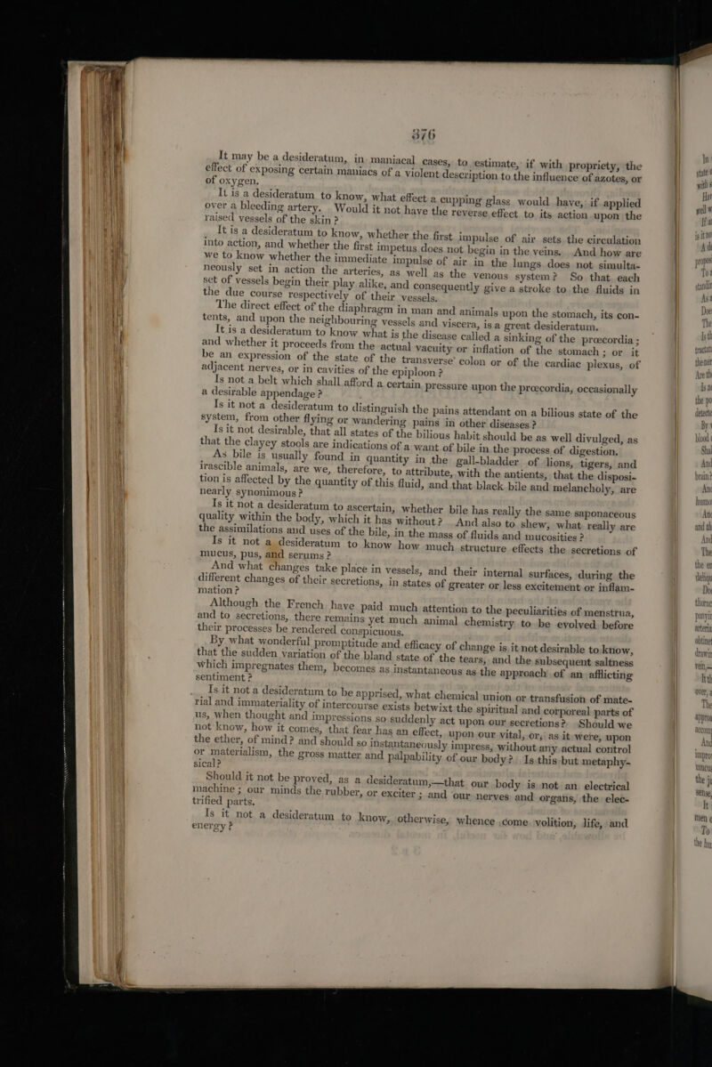 Ses ARQ 370 It may be a desideratum, in. maniacal case effect of exposing certain maniacs of of oxygen. over a bleeding artery. . Would it not h raised vessels of the skin ? It is a desideratum to know, whether 8, to estimate, if with propriety, the a violent description to the influence of azotes, or cupping glass would have, if applied ave the reverse effect to its action upon the the first impulse of air sets the circulation into action, and whether the first impetus does not begin in the veins. And how are we to know whether the immediate impulse of air in the lungs does not simulta- neously set in action the arteries, as well as the venous system? So that. each set of vessels begin their play alike, and consequently give a stroke to the fluids in the due course respectively of their vessels. The direct effect of the diaphragm in man and animals upon the stomach, its con- tents, and upon the neighbouring vessels and viscera, is a great desideratum. It is a desideratum to know what is the disease called and whether it proceeds from the actu be an expression of the state of the adjacent nerves, or in cavities of the e {s not a belt which shall afford a desirable appendage ? Is it not a desideratum to distinguish the pains attendant on a bilious state of the system, from other flying or wandering pains in other diseases ? Is it not desirable, that all states of the bilious habit should be as well divulged, as that the clayey stools are indications of a want of bile in the process of digestion. As bile ig usually found in quantity in the gall-bladder of lions, tigers, and irascible animals, are we, therefore, to attribute, with the antients, that the disposi- tion is affected by the quantity of this fluid, and that black bile and melancholy, are nearly synonimous ? Is it not a desideratum to ascertain, whether bile h quality within the body, which it has without? And the assimilations and uses of the bile, in the m Is it not a desideratum to know how mucus, pus, and serums ? And what changes tz different changes of the mation? Although the French have paid much attention to the peculiarities of menstrua, and to secretions, there remains yet much animal chemistry to be evolved. before their processes be rendered conspicuous. By what wonderful promptitude and effi that the sudden variation of the bland which impregnates them, becomes as sentiment ? Is it not a desideratum to be apprised, what chemical union or transfusion of mate- rial and immateriality of intercourse exists betwixt the spiritual and corporeal parts of us, when thought and impressions. so suddenly act upon our secretions? -Should we not know, how it comes, that fear has an effect, upon our vital, or, as it were, upon the ether, of mind? and should so instantaneously impress, without any actual control a sinking of the preecordia ; al vacuity or inflation of the stomach 7 Oth At transverse’ colon or of the cardiae plexus, of piploon ? a certain, pressure upon the proecordia, occasionally as really the same. saponaceous also to shew, what really are ass of fluids and mucosities ? much. structure effects the secretions of uke place in vessels, and their internal surfaces, during the ir secretions, in states of greater or less excitement or inflam- cacy of change is it not desirable to know, state of the tears, and the subsequent saltness instantaneous as the approach of an afflicting i) or materialism, the gross matter and palpability of our body? Is this but metaphy- j § y y sical P Should it not be proved, as a desideratum;—that our bod is not an electrical : , ; y machine ; our minds the rubber, or exciter ; and ‘our nerves and organs, the elec- trified parts. Is it not a desideratum to know, otherwise, whence .come volition, life, and energy ? pr pos To stan dit As 4 Doe [sth fractal thener Are th Is nt the po detecte By ble me Shal AD d brain? Ant humo Ane and th And The the er deliqu approg aecomy And impror mune the i See, It men ¢ To th, me | the hy,