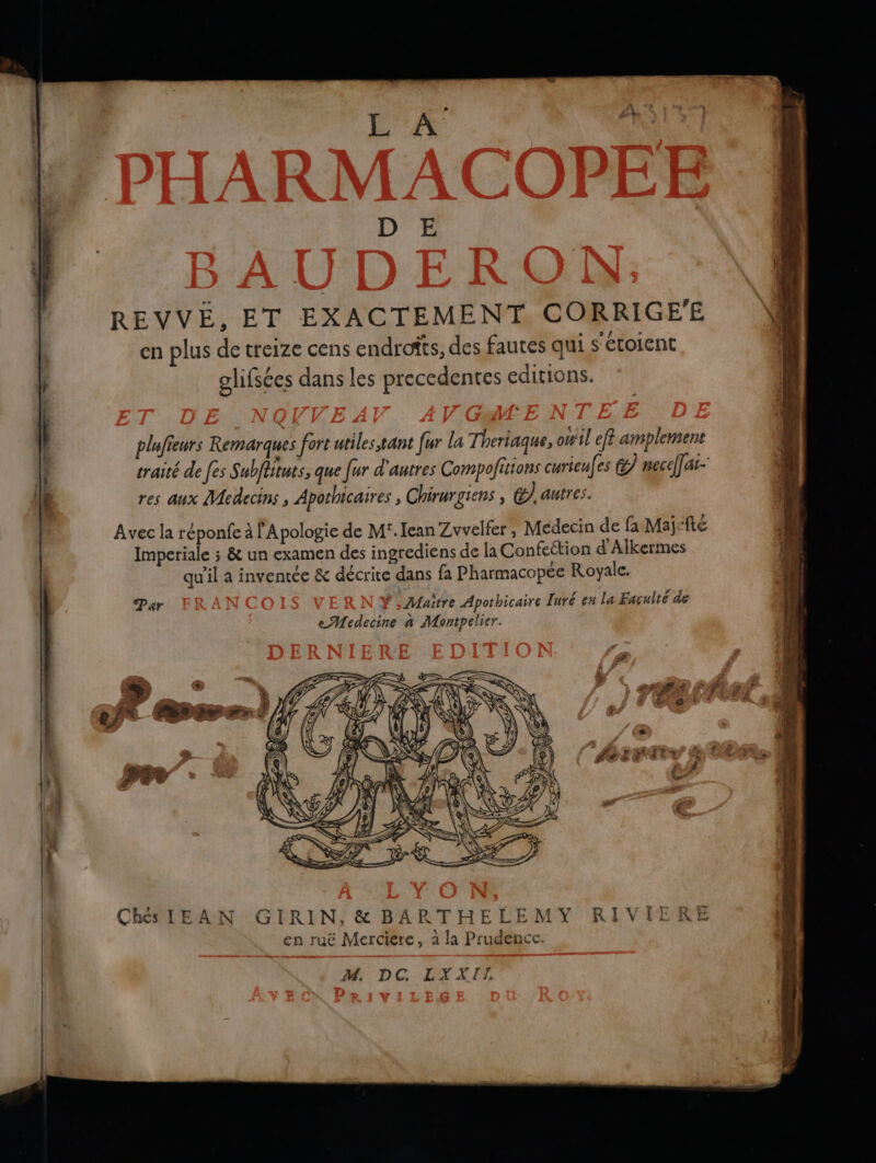 x - as D E REVVÉ, ET EXACTEMENT CORRIGE'E Nik en plus de treize cens endrofts, des fautes qui s'étolent olifsées dans les precedentes editions. plufieurs Remarques fort utiles tant fur la Theriaque, owil eff amplement traité de [es Subflituts; que fur d'autres Compofittons curieufes Cl necelfar- res aux Medecins , Apothicaires ; Chirurgiens , @) antres. Avec la réponfe à l'Apologie de M'.Iean Zvvelfer, Médecin de fa Majefte Imperiale ; & un examen des ingrediens de la Confettion d Alkermes qu'il a inventée & décrite dans fa Pharmacopée Royale. Par f , Maitre Apothicaire Iuré en La Faculté de e Medecine à Montpelier. RIN, & BARTHELEMY RIVIERE en ruë Merciere, à la Prudence pouf M. D 4 L #4 À à ‘A