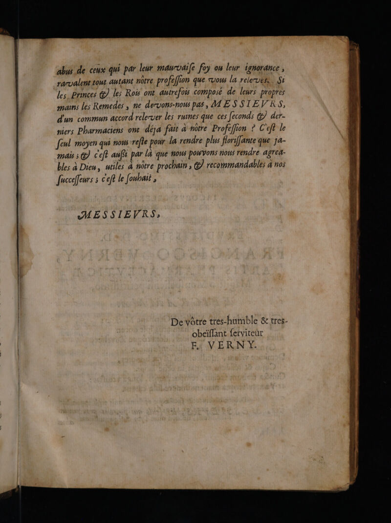 abus de ceux qui par leur maurvaife foy on leur ignorance , racvalent tour autant nôtre. profeflion que suous la releruëse. Si Les Princes @ les Roi ont autrefois composé de leurs propres mans les Remedes , ne dervons-nous pas, ME SSTEVRS, d'un commun accord relerver les ruines que ces feconds &7 der- miers Pharmaciens ont déja fait à notre Profeffion © C'eft le feul moyen qui nous refte pour la rendre plus florifante que ja- mais 3 @ c'eft af par la que nous POWVONs nous rendre agrea- bles à Dien, utiles à nôtre prochain ; @7 recommandables a nos fuccefeurs : cet le fouhai , MESSIEVRS, | De vôtre tres-humble & tres. | obeïffant ferviteùt FE. VERN Y.