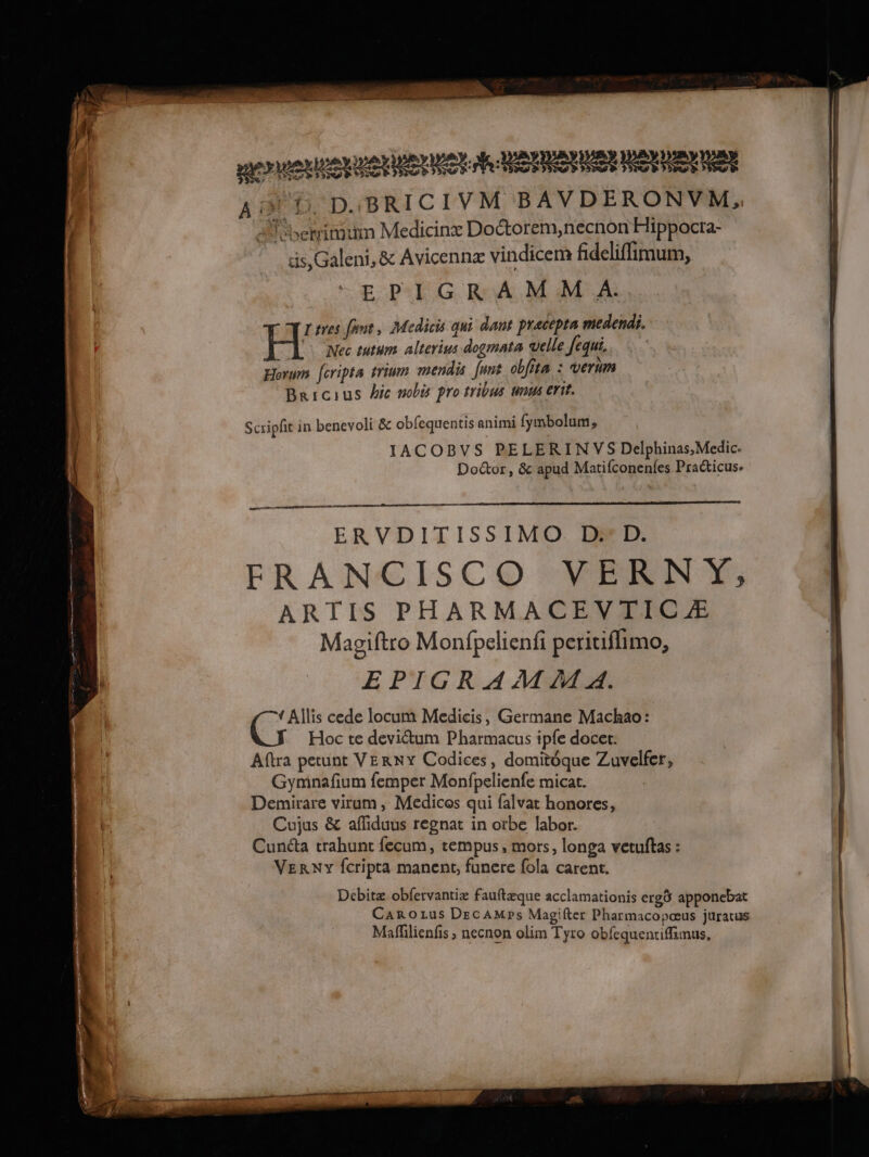 A D, D.BRICIVM BAVDERONVM, A etimum Medicinxæ Doctorem,necnon Hippocra- is,Galeni, & Avicennx vindicerà fideliffimum, E PIGR AM M A. Ltres font, Medicis qui dant pracepta medendi, À Nec tutum alterims dogmata elle Jequi. Horum feripta trium mendis funt oblita : verim Bricius hic #obis pro tribus unws erit. PE UMOYLEN PETER Me SRE RO RER Tes Scripht in benevoli & obfequentis animi fymbolum, IACOBVS PELERINVS Delphinas,Medic. Doctor, & apud Matifconenfes Practicus. ce ERVDITISSIMO. D D. FRANCISCO NPRNE ARTIS PHARMACEVIICÆ Magiftro Monfpelienfi peritiflimo, EPIGRAM MA. { Allis cede locum Medicis, Germane Machao: Hoc te deviétum Pharmacus ipfe docet: Aftra petunt VERNY Codices, domitoque Zuvelfer, Gyminafium femper Monfpelienfe micat. Demirare virum, Medicos qui falvat honores, Cujus & affiduus regnat in ofbe labor. Cunéta trahunt fecum, tempus, mors, longa vetuftas : VERNY fcripta manent, funere fola carent. Debitæ obfervantiæ fauftæque acclamationis ergô apponebat Carozus DecAMps Magifter Pharmacopœus juratus Mafilienfis ; necnon olim Tyro obfequentiffimus,