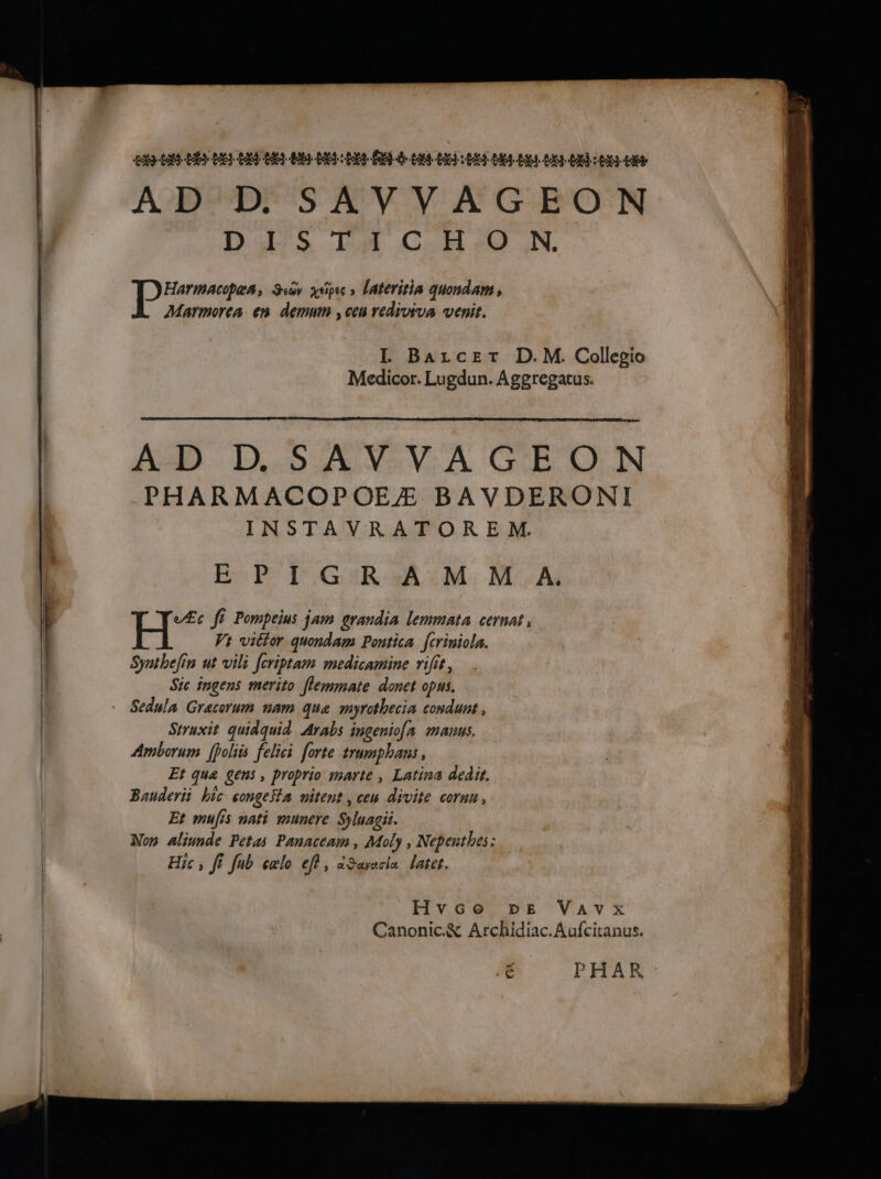 ER SOS AB AS AUS ESS AO DS 2 ES ÉD de ROSES à ESS SSH AS OS 2 ES-40 AD D SAVVAGEON DS TU CH 0 N | DHarmacopes, Su yep » lateritia quondam, Marmorea en demum , ceu rediviva venit. L Bazcer D.M. Collesio Medicor. Lugdun. Aggregatus. AD D.,S AVEV.A GEUON PHARMACOPOEZÆ BAVDERONI INSTAVRATOREM. EP 1 GR :M, M'A: H“ fé Pompeius jam grandia lemmata cernat, Vs victor quondam Pontica [criniola. Synthefin ut vili [criptam medicamine rifir, Sic ingens merito flemmate donet opus. Struxit quidquid Arabs ingenio[a manus. Amborum [polis felici forte trmmphans, Et qua gens, proprio marte , Latina dedit. Banderii hic songeÿta nitent , ceu divite corn, Et mufis nati munere Syluagii. Non aliunde Pets Panaceam, Moly, Nepenthes: Hic , fe Jub celo eff, Savacia later. Hvco DE VAvx=x Canonic.& Archidiac.Aufcitanus. PHAR :