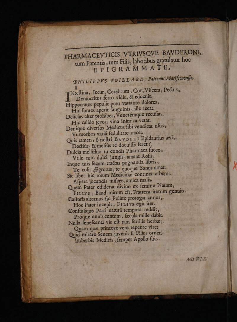 222 nt tum Parentis , tum Filii, laboribus gratulatur hoc EPIGRAMMATE, œÉILIPPFS FOILLARD: Farroms Matifronèn(iss. | À :Nreftina, lecur, Cerebrum ; Cor, Vifcera, Pectuss. | Democritus ferro vidic, &amp; edocuit: | ] Hippocrates pepulit potu variante dolores, | Hic fontes aperic fanguinis , ille fecat. | Delicias alter prohiber, Venerémque recufat.. | Hic calido jecori vina inimicasvetat. | Denique diverfos Medicus fibi vendicat ufus; | Ve morbos varià fedulitate necet: | Quis tamen, Ô noftri BAVDERI Epidaurius ævi;: | Doctids, &amp; melits ce docuifle feret ;; | Dulcia mellifluo tu condis Pharmaca fucco». | Vule cum dulci jungis, amara Rofis. Inque tuis fecum traétas pugnantia libris ;. Te colit Ægrotus, te quoque Sanus amat: ic liber hic toum Medicinæ continet orbem; Afpera jucundis mifcet, amica malis. Quem Pater ediderat divino ex femine Natum; Faurvs , haud mirum eft, Fratrem iterum gentHti. Caftoris alcernos fic Pollux prorogat annos,. Hoc Pater incepit, FiL11vs egit iter. Confusique Patri naturâ empora reddit, Prôque annis centum, fæcula mille dabit. Nulla fenefcenti vis eft ram fertilis herbæ; Quam que, primævo vere tepente viret. Quid mirare Senem juvenis fi Filius ornet;: Imberbis Medicis ; femper Apollo fui.