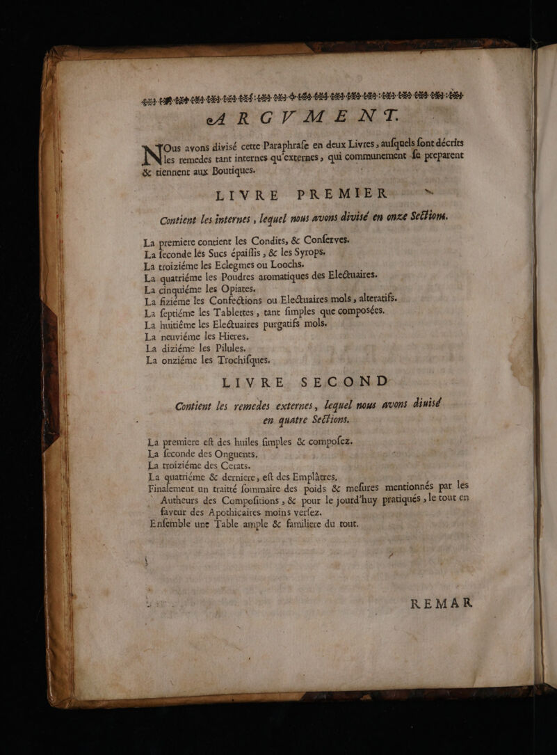eARGVM ENT. Ous avons divisé cette Paraphrafe en deux Livres ; aufquels font décrits | les remedes tant internes qu'externes ; qui communement Ée preparent | | | | & tiennent aux Boutiques. LIVRE PREMIER ds Contient Les internes , lequel nous avons divisé en onze Seéfions. La premiere contient Les Condits, & Conferves. | La feconde lés Sucs épaiflis ; &c les Syrops: | La troiziéme les Eclegmes ou Loochs. La quatriéme les Poudres aromatiques des Electuaires. La cinquiéme les Opiates. La fiziéme les Confections ou Electuaires mols , alteratifs. La feptiéme les Tablettes , tant fimples que composées. La huitième les Electuaires purgatifs mols. La neuviéme les Hieres. La diziéme les Pilules. La onziéme les Trochifques. LIVRE: S EIC:ONND Contient les remedes externes, lequel nous avons dinisé Î en quatre Seérions, La premiere eft des huiles fimples & compofez. La feconde des Onguents. La troiziéme des Cerats. | La quatriéme & derniere, eft des Emplâtres. Finalement un traitté fommaire des poids & mefures mentionnés par les Autheurs des Compofitions ; & pour le jourd’huy. pratiqués , le tout en faveur des Apothicaires moins verlez. Enfemble une Table ample & familiere du tout.