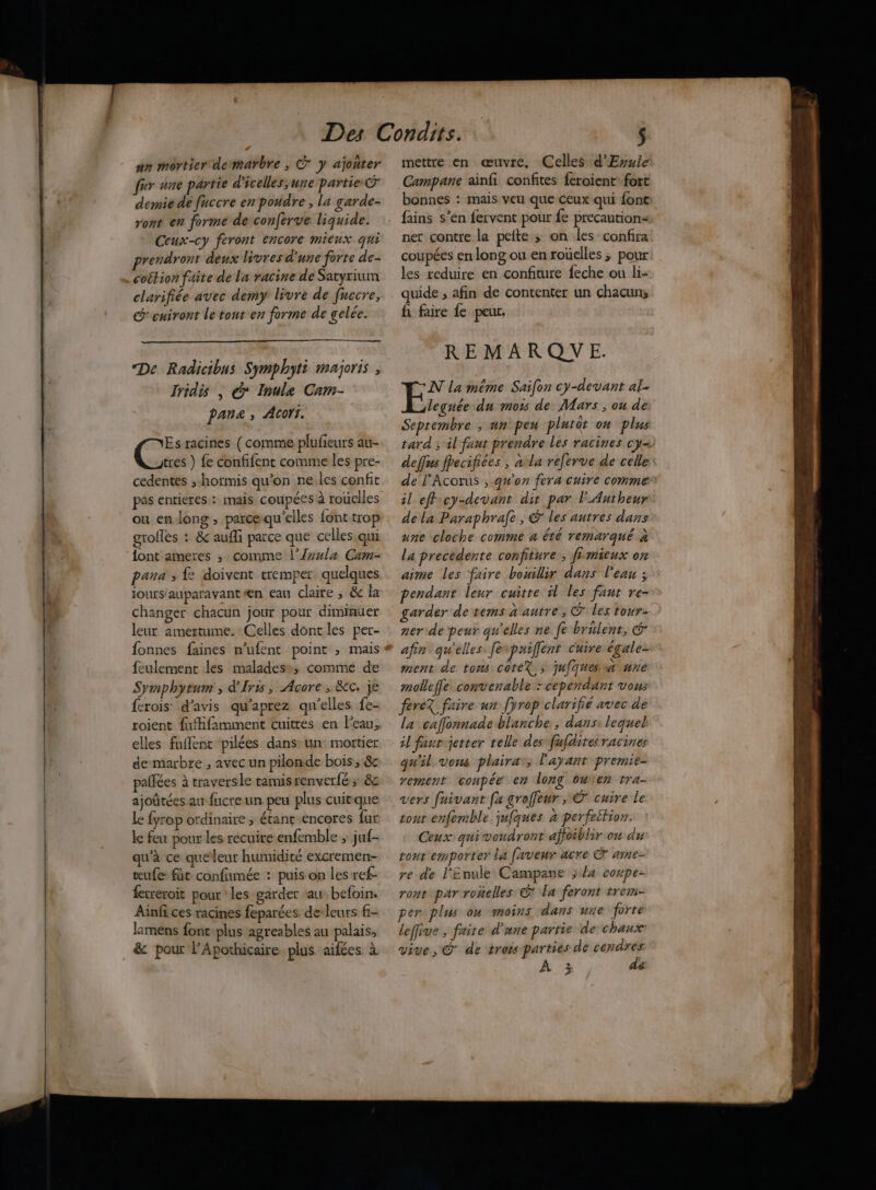 an môrtier demarbre , © y ajoñter fr une partie d'icelles;une partie C demie dé fuccre en poudre , la garde- ront en forme de conferve liquide. Ceux-cy feront encore mieux qHi rendront deux livres d'une forte de. .coétion faite de la racine de Satyrium clarifiée avec demy livre de fuccre, G'euiront le tout en forme de gelée. De Radicibus Symphyti majoris , Iridis | © Inule Cam- Pan, Acorr. Es racines ( comme plufieurs au- tres ) fe confifent comme les pre- cedentes ; hormis qu’on ne les confit pas entieres.: imais. coupées à rouelles ou en long , parcequ'elles font trop groflès : & aufli parce que celles. qui {ont aimeres ; comme l’{vxla Cam- pana ; fe doivent tremper quelques jours'auparavant #n eau claire ; & la changer chacun jour pour diminuer leur amertume. Celles dont les per- fonnes faines n’ufent point ; mais feulement les maladess, comme de Symphytum , d'Iris, Acore , Kc. je ferois’ d'avis qu'aprez qu’elles fe- roient fufifamment cuittes en l’eau, elles fuflent pilées dans: un. mortier de marbre , avec un pilonde bois, & palfées à traversle tamisrenverfé , & ajoûtées au fucre un. peu plus cuirque le fyrop ordinaire ; étant encores fur ke feu pour les recuire enfemble ; juf- qu'à ce queleur humidité excremen- æufe fût confumée : puis on les ref- fecreroit pour les garder au. befoin. Ainfi ces racines feparées. de: leurs f- lamens font-plus agreables au palais, & pour l’Apothicaire plus aifées à mettre en œuvre, Celles d'Ersle Campane ainfi confites feroient- fort bonnes : mais veu que ceux qui font fains s’en fervent pour fe precautions ner contre la pefte ; on les confira coupées en long ou en rouelles ; pour les reduire en confiture feche ou li- quide , afin de contenter un chacun; fi faire fe peur, REMARQUE. NN la méme Saifon cy-devant ak. leguée du mois de Mars , ou de Seprembre ; un peu plutot on plus tard ; il faut prendre les racines cy- deffus fhecifiées , alla referve de celle de F'Acorus , g#'on fera cuire comme il eff cy-devant dit par l'Autheur dela Paraphrafe, @ les autres dans une cloche comme a été remarqué à la precedente confiture , fimieux on aime les faire bouillir dans l'eau ; pendant leur cuitre il les faut re- garder de tems a antre, c les tour- ner de peur qu'elles ne fe brulent, @ afin qu'elles. fenpuiffent cuire égale- ment de tons coteX, juÂquessa une mollefle convenable “cependant vous fereX faire un fyrop clarifié avec de la caffonnade blanche, dans: lequel il fant-jetter telle des fafdites racines qu'il vons plaira’, l'ayant premie- rement coupée en long ouren tra- vers fuivant [a groffeur ; © cuire le tont enfemble. jufques à perfeition. Ceux qui voudront affoiblir on du rout emporter La faveur acre © ame- re de l'Enule Campane ;/4 compe- ront par roñelles © la feront trem- per plus on moins dans une forte leffive , faite d'une partie de chaux: vive, @ de trois parties de cendres À 3% de