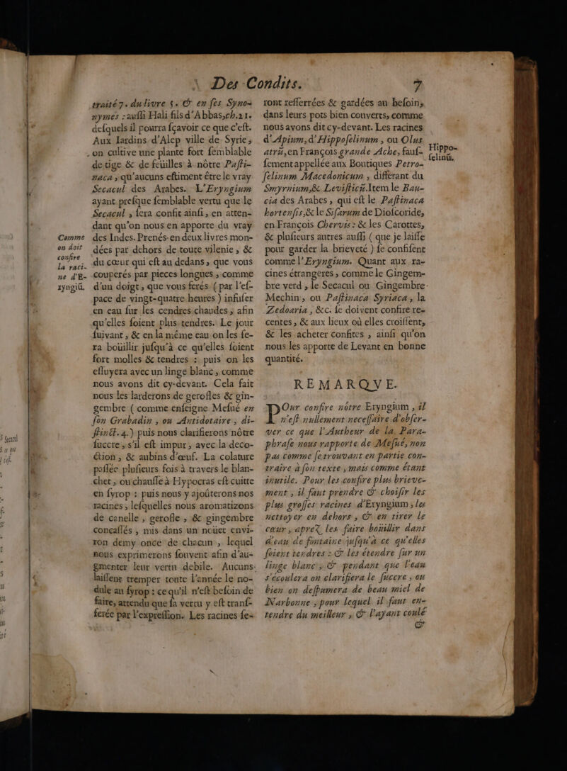 $ Geçactl S re qe 1 ] | 10 Comme on doit confire La raci- ne d'E- rynoid traité 7. dulivre $. É en fes Syno- aymes :aufh Hali fiis d'A bbas,ch.21. defquels il pourra fçavoir ce que c’eft. Aux Jardins d'Alep ville de Syrie; detige &amp; de feuilles à nôtre P4ff- gaca ; qu'aucuns eftiment être le vray Secacul des Arabes. L'Eryrgium ayant prefque femblable vertu que le Secacul ; {era confit ainfi, en atten- dant qu’on nous en apporte du vray des Indes. Prenés-en deux livres mon- dées par dehors de toute vilenie ; &amp; du cœur qui eft au dedans ; que vous couperés par pieces longues ; comme d'un doigt ; que vous ferés ( par l’ef- pace de vingt-quatre heures ) infufer en eau fur les cendres:chaudes ; afin qu'elles foient plus.tendres. Le jour {uivant , &amp; en la même eau on les fe- ra bouillir jufqu’à ce qu’elles foient fort molles &amp; tendres : puis on les efluyera avec un linge blanc, comme nous avons dit cy-devant. Cela fait nous les larderons de gerofles &amp; gin- gembre ( comme enfeigne Mefué er fon Grabadin , on Antidotaire , di- ffinét.4.) puis nous clarifierons nôtre fuccre , s'il eft impur, avec la deco- étion , &amp; aubins d'œuf. La colature paflee plufieurs fois à travers le blan- chet ; où chaufle à Hypocras eft cuitte en fyrop : puis nous y ajoûterons nos racines ; lefquelles nous aromatizons de canelle , gerofle ; &amp; gingembre conçaflés , mis dans un nouet envi- ron demy once de chacun , lequel nous exprimerons fouvent afin d'au- liflent tremper toute l’année le no- dule au fyrop : cequ’il n’eft befoin de faire, attendu que fa vertu y eft tranf- ferée par l'expreflion. Les racines fe ront reflerrées &amp; gardées au befoin, dans leurs pots bien couverts, comme nous avons dit cy-devant. Les racines d'Apinm,d' Hippolelinum , où Olus atru,en François grande Ache; fauf- fementappellée aux Boutiques Perro- felinum Macedonicum ; différant du Smyrnium,&amp; Levifhica.Item le Bau- cia des Arabes, quicftle Paffinaca bortenfis,&amp; le Sifarum de Diofcoride, en François Cheruss : &amp; les Carottes, &amp; plufeurs autres aufli ( que je laifle pour garder la brieveté ) fe confifent comme l’Eryngium. Quant aux ra- cines étrangeres ; comme le Gingem- Mechin, ou Paftinaca Syriaca, la _Zedoaria , &amp;c. {e doivent confire re- centes, &amp; aux lieux où elles croifient, &amp; les acheter confites , ainfi qu'on nous les apporte de Levant en bonne quantité. REMARQYVE. Our confire nôtre Eryngium , 5/ ref nullement neceffaire d'obfer- ver ce que l'Autheur de la. Para- phrale nous rapporte de Mefué, non pas comme fetrouvant en partie con- traire à [on texte , mais comme étant inutile. Pour les confire plus brieve- ment ; il faut prendre © choifir les plus groffes racines d'Eryngium ; les nettoyer en dehors , © en tirer le cœur , apre% les faire bonillir dans d'eau de fontaine jufqu'a ce qu'elles foient terdres : © Les étendre [ur un linge blanc; © pendant que l'eau s'écoulera on clarifiera le fuccre ; on bien on defbumera de beau miel de Narbonne , pour lequel il fant en- tendre du meilleur , &amp; l'ayant hs Hippo- felinte,
