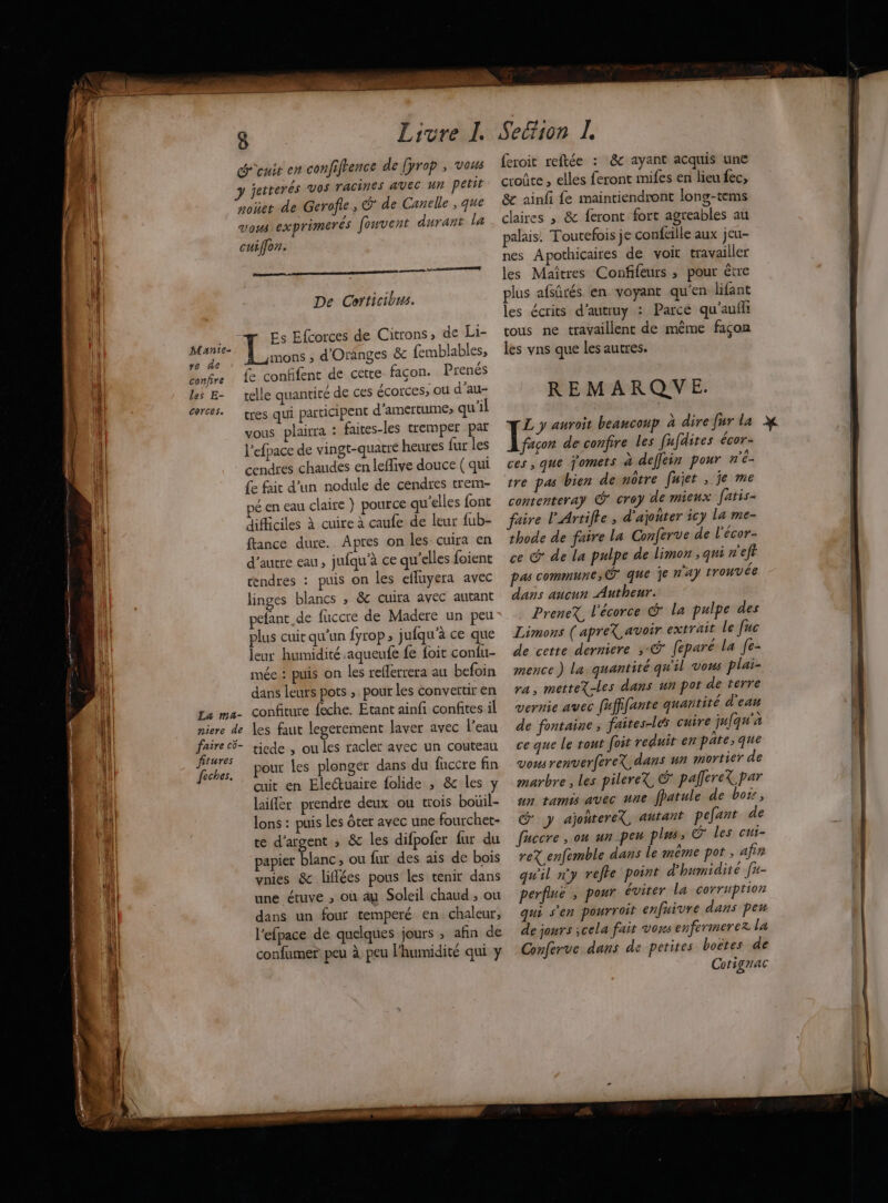 Munie- re de confire les E- corces. 8 Livre I d'enit en confiftence de [prop , vous 3 jetterés vos TACINes AVEC Ur petit noüet de Gerofie, @' de Canelle , que vous exprimerés fouvent durant la cuiffon. mecs d De Corticibus. Es Efcorces de Citrons, de Li- mons , d'Oranges & femblables, fe confifent de cette façon. Prenés telle quantité de ces écorces, ou d’au- tres qui participent d'amertume; qu'il vous plairra : faites-les tremper par l'efpace de vingt-quatre heures fur les {e fait d’un nodule de cendres trem- pé en eau claire } pource qu'elles font difficiles à cuire à caufe de leur {ub- ftance dure. Apres on les cuira en d'autre eau, jufqu’à ce qu'elles foient tendres : puis on les efluyera avec linges blancs , & cuira avec autant pefant de fuccre de Madere un peu plus cuit qu'un fyrop , jufqu'à ce que leur humidité aqueufe fe foit confu- mée : puis on les reflerrera au befoin dans leurs pots , pour les convertir en fitures feches. pour les plonger dans du fuccre fin cuit en Electuaire folide , & les y laifler prendre deux ou trois bouil- lons : puis Les ôter avec une fourchet- te d'argent ; &c les difpofer fur du papier blanc ou fur des ais de bois vnies &c liflées pous les tenir dans une ctuve , où au Soleil chaud , ou dans un four temperé en chaleur, l’efpace de quelques jours ; afin de confumer peu à peu l'humidité qui y feroit reftée : & ayant acquis une croûte , elles feront mifes en lieu fec, & ainfi fe maintiendront long-tems claires ; & feront fort agreables au palais! Toutefois je confeille aux jeu- nes Apothicaires de voit travailler les Maîtres Confifeurs , pour étre plus afsûrés en voyant qu'en lifant les écrits d'autruy : Parce qu'aufli tous ne travaillent de même façon les vns que les autres. REMARQUE. L y auroit beaucoup à dire fur la façon de confire les fufdites écor- ces , que jomets à deffein pour n'é- tre pas bien de nôtre fujer , je me contenteray G° crey de mieux fatis- faire l'Artifle ; d’ajoñter icy la me- thode de faire la Conferve de l'écor- ce & de La pulpe de limon ; qui n'eft pas commune, © que 1e n'ay trouvée dans aucun Autheur. PreneX, l'écorce G' la pulpe des Limons ( apreX avoir extrait le fuc de cette derniere ; @ feparé la [e- mence ) la quantité qu'il vons plai- ra, metteX-les dans un pot de terre vernie avec füffifante quantité d'eau de fontaine ; faites-le cuire ju{qu'a ce que Le tont foit reduit en pate; que vousrenverfereX dans wa mortier de marbre , les pilereX © palleret par un tamis avec une fpatule de boss, G y ajontereX, autant pefant de fuccre , ou un peu plus, G° les cui- reX enfemble dans le même pot , afir qu'il n'y reffe point d'humidité [n- perfiné , pour éviter La corruption qui s'en pourroit enfuivre dans peu de jours cela fait vons enfermerezx la Conferve dans de petites boëtes de Cotigrac