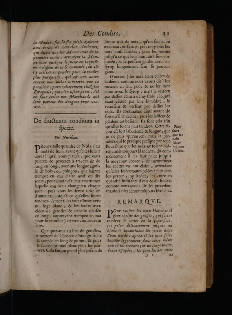 RL La Marne , fur la foy qu'ils ajontent aux écrits de certains Autheurs, qui difent que les Marchands de la premiere main ; arroufent la Man- ne avec quelque liqueur en laquelle l'y mélent.en pondre pour la rendre plus purgative , qui eff une autre erreur non moins inveterée que la premiere ; particulierement cheX les Efpagnols, qui n'en ufent point , s'il en fant croire nos Marchands qui leur portent des drogues pour ven- dre. De frutuum conditura in {pecie. De Nucibus. pre telle quantité de Noix (au mois de luin, avant qu’elles foient dures) qu’il vous plairra , que vous pelerez &amp; percerez à travers &amp; de long en long , avec une longue éouil- le de bois ; ou poinçon, que lairrez tremper en eau claire nef ou dix jours , pour diminuër leur amertume: laquelle eau vous changerez chaque jour : puis vous les ferez cuire en d'autre eau jufqu'à ce qu’elles foient tendres. Aprez il les faut effuyer avec un linge blanc , &amp; les larder avec clous de gerofles &amp; canelle incifée en long ( auparavant trempée en eau pour la ramollir } ez trous auparavant faits. Quelques-uns au lieu de geroïes, y mettent de l'écorce d'orange feche &amp; coupée en long &amp; prime : &amp; pour le fuccre du miel blanc pour les pau- vres. Cela faitson prend plus pefant de fuccre que de noix, qu'on fait cuire avec eau, enfyrop: puis on y met les noix ainfi lardées , pour les recuire jufqu’à ce que leur humidité foit con- fumée , &amp; fe puiflent garder avec leur gater. D'autres (les noix étant cuices &amp; lardées ; comme nous avons dit ) les mettent en leur pot, &amp; ne les font cuire avec le fyrop , mais le verfene étant décuit par leur humidité ; le recuifent &amp; verfent par deflus les noix. Ils continuent ainfi autant de fois qu’il fe décuit , puis les laiflent 8c gardent au befoin, Ils font cela afin je ne puis approuver ; mais la pre- 7 F c] Et not miere qui fe pratique prefque par tout. fi mencement il les faut peler jufqu’à la moyenne écorce ; &amp; incontinent les mettre en eau claire , attendant :] ° # > qu'elles foient toutes pelées : puis fans les percer ; ny larder, les cuire en 7 5 quantité fuffifante d’eau &amp; de fuccre: comme nous avons dit des preceden- tes:ain/i elles feront toû jours blanches. REMARQUE. Our confire Les noix blanches 11 P ant choifir des groffes Ÿ qui foient tendres &amp; unies en La fuperficie, les peler délicatement jufques au blanc @ incontinent les jetter dans l'eau froide : aprez il les faut faire bouillir legerement dans cette meme eau © les étendre [ur un linge blane, étant effuyées , les faur larder avec 2 &amp;c
