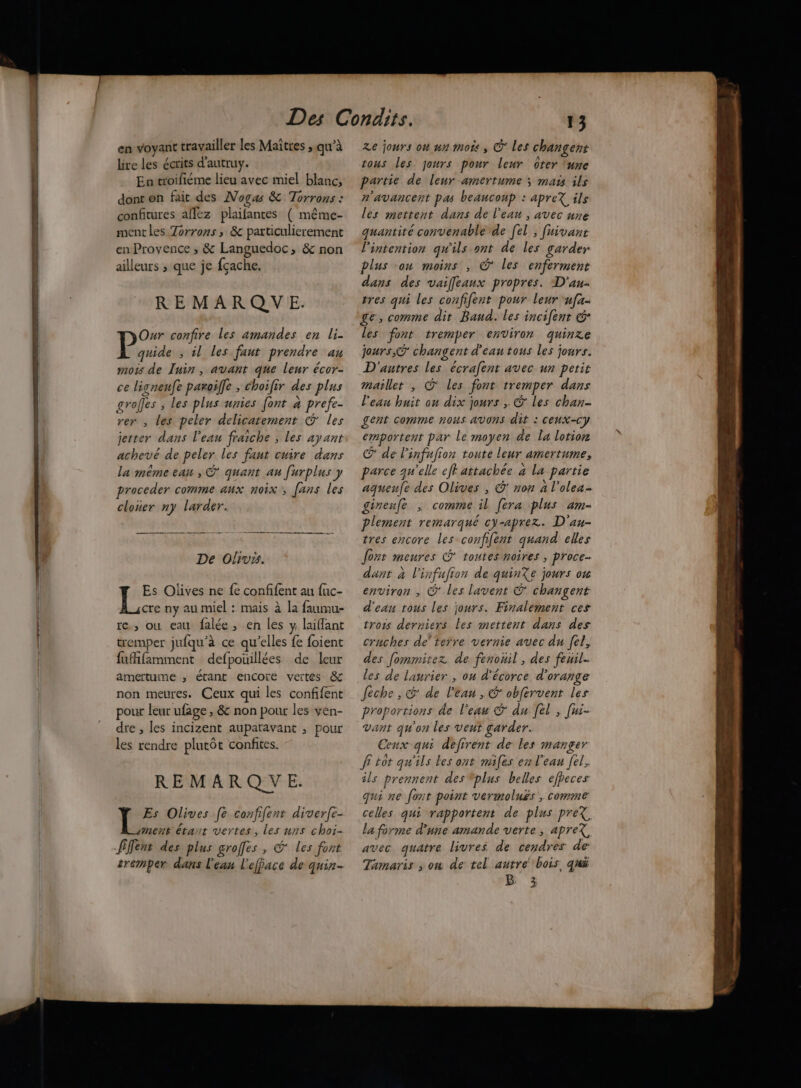 ————————— és at hr mime eg mm en voyant travailler les Maitres ; qu’à lire les écrits d'autruy. Entroifiéme lieu avec miel blanc, dont en fait des Nogas &amp; Torrons : confitures affez plaifantes ( même- mentles Zorrons, &amp; particulierement en Provence ; &amp; Languedoc, &amp; non ailleurs ; que je fçache. REMARQUE. Our confire les amandes en li- À 2 ; il les faut prendre au mots de Tuin , avant que leur écor- ce lignenfe paroïffe ; choifir des plus grofes ; les plus unies font » prefe- rer , les peler delicatement &amp; les jetter dans l’eau fraiche ; les ayant achevé de peler les fant cuire dans la même ean , © quant au furplus y proceder comme aux noix, fans les cloner ny larder. De Olivss. Es Olives ne fe confifent au fuc- cre ny au miel : mais à la faumu- re, où eau falée, en les y laiffant tremper jufqu’à ce qu'elles fe foient fuifamment defpouillées de leur amertume , étant encore veites &amp; non meures. Ceux qui les confifent pour leur ufage ; &amp; non pour les ven- dre , les incizent auparavant ; pour les rendre plutôt confites. REMARQ VE. Es Olives [fe confifent diverfe- mens étant vertes, les nns choi- fiflent des plus groffes, © les font tremper dans l'eau l'efface de quin- Ze jours on nn mots , © Les changent tous les jours pour leur ôter ‘une partie de leur amertume ; mass ils n'avancent pas beaucoup : apreX ils les mettent dans de l’eau , avec une quantité convenable de [el , fuivant l'intention qu'ils ont de les garder plus con moins , © les enferment dans des vailfeaux propres. D'au- tres qui les confifent pour leur u[a- ge, comme dit Band. les incifent € les font tremper environ quinze jours, changent d'eau tous les jours. D'autres les écrafent avec un petit maillet , @ les font tremper dans l'eau huit ou dix jours , &amp; les chan- £ent comme nous avons dit : ceux-cy emportent par Le moyen de la lotion Œ de linfufion toute leur amertume, parce qu'elle eff attachée à la partie aquenfe des Olives , ©’ non à l’olea. gineufe , comme il [era plus am- plement remarqué cy-aprez. D'au- tres encore les confifent quand elles fout meures © toutes noires ; proce- dant à l'infufion de quinXe jours ou environ , © les lavent © changent d'eau tous les jours. Finalement ces trois derniers Les mettent dans des cruches de’ terre vernie auec du fel, des fommitez de fenouil , des feuil. les de laurier , on d'écorce d'orange feche , G' de l'eau , &amp; obfèrvent les proportions de l'eau © du [el ; [us- vant qu'on les vent garder. Ceux qui defirent de les manger fi tot qu'ils les ont miles en l'eau fel, ils prennent des plus belles cfpeces qui ne font point vermoluës ; comme celles qui rapportent de plus preX la forme d'une amande verte, apreX avec quatre livres de cendres de: Tamaris , on de tel autre bois. qui B 3