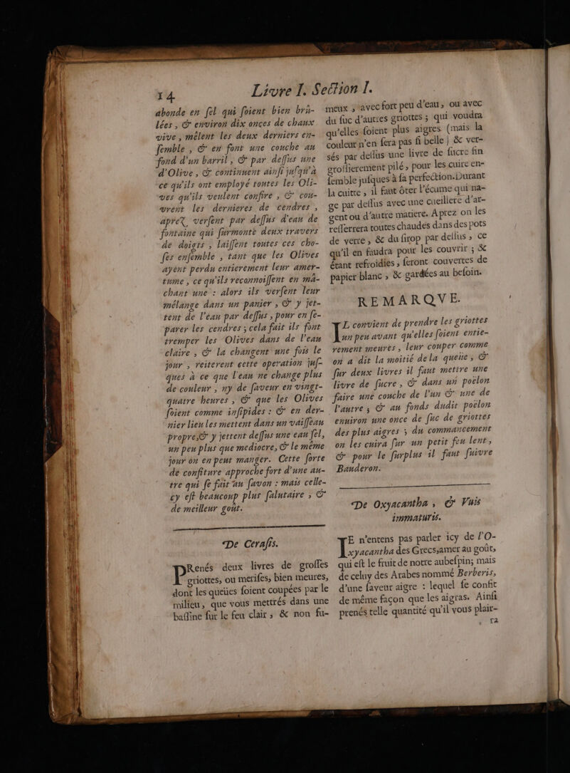 abonde en [el qui foient bien bru- lées, © environ dix onces de chaux vive, mêlent les deux derniers en- femble , G' en font une couche au ford d'un barril, € par deffss une d'Olive, © continuent ainft julqu’a ce qu'ils ont employé tontes Les Oli- Ves qu'ils veulent confire , © cou- vrést les dernieres de cendres, apreX, verfent par deffus d'ean de fontaine qui furmonte deux travers de doigts, laiffent toutes ces cho- fes enfémble ; tant que les Olives ayént perdu enticrement leur amer- tume , ce qu'ils reconnoifent en ma- chant une : alors ils verfent leur mélange dans un panier ; @ y jet- tent de l’éan par deffus ; pour en [e- parer les cendres ; cela fait ils font tremper les Olives dans de l’ean claire, @ La changent une fors Le jour , reiterent cette operation juf- ques à ce que l'ean ne change plus de couleur , ny de faveur en vingt- quatre heures, © que les Olives foient comme infipides : € en der- nier lien les mettent dans un vaiffean propre, © y jettent deffus une eau fel, un peu plus que mediocre, @ Le même jour on en peut manger. Cette forte dé confiture approche fort d'une au- tre qui fe fair an favon : mais celle- cy eff beancoup plus falutaire , cn de meilleur gout. De Cerafis. Renés deux livres de groifes | RAR ou merifes, bien meures, dont les queües foient coupées par le milieu, que vous mettrés dans une baine fur le feu clair; &amp; non fu- meux , avec fort peu d'eau, ou avec du fac d’aurres griottes ; qui voudra qu’elles {oient plus aigres (mais la couleur n’en féra pas fi belle } &amp; vet- sés par deflus une livre de fucre fin grolierement pilé ; pour les cuire en- femble jufques à fa perfection. Durant la cuire , il faut ôter l'écume qui na- ge par deflus avec une cueillere d’at- ent ou d'autre matiere. Aprez on les refferrera toutes chaudes dans des pots de verre, &amp; du firop par dellus ; ce qu'il en faudra pour les couvrir ; &amp; étant réfroidiés ; feront couvertes de papier blanc ; &amp; gardées au befoin. REMARQYVE. L convient de prendre Les griottes \æ peu avant qu'elles foient entie- sement meures, leur Couper Comme on à dit la moitié dela queie ; GX fur deux livres il faut metire une livre de fucre, &amp; dans un poclor faire une couche de l’un G* une de l'autre ; © au fonds dudit poclon enuiron une once de fuc de griottes des plus aigres 5 du commancement on Les cuira [ur un petit feu lent, @ pour le furplus 1l faut fuivre Banderon. me De Oxyacantha ; G Vuis immaturws. E n’entens pas parler 1Cy de l'O- \ ar des Grecs,amer au goût» qui eft le fruit de notre aubefpin; mais de celuy des Arabes nommé Berberis, d’une faveur aigre : lequel fe confit de même façon que les aigras. Ainfi prenés telle quantité qu'il vous plair- {2