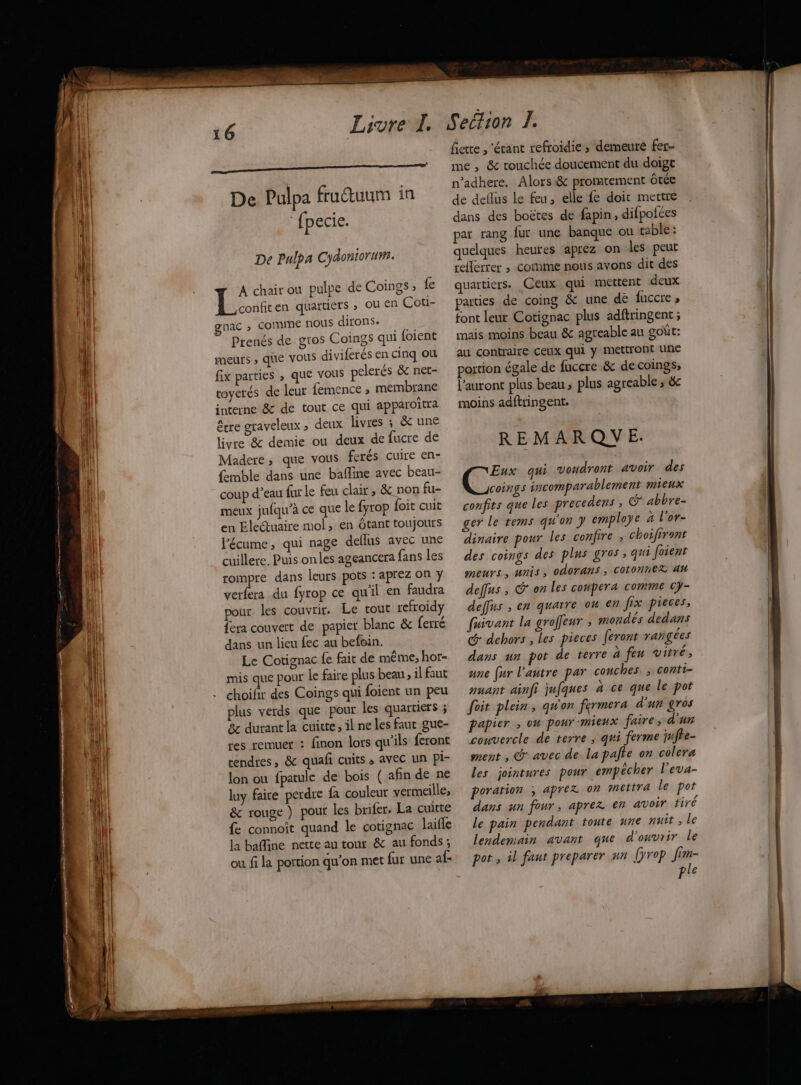 EE D De Pulpa frutuum in fpecie. De Pulpa Cydoniorum. À chair ou pulpe de Coings ; fe Eu en quartiers » OU En Coti- gnac » COMME nous dirons. À Prenés de gros Coings qui {oient meurs » que vous diviferés en cinq ou fix parties , que vous pelerés &amp; net- coyerés de leur femence ; membrane interne &amp; de tout ce qui apparoîtra être graveleux ; deux livres ; &amp; une livre &amp; demie ou deux de fucre de Madere, que vous ferés cuire en- femble dans une bafline avec beau- coup d’eau fur le feu clair, &amp; non fu- meux jufqu’à ce que le fyrop foit cuit en Electuaire mol, en Ôtant toujours l'écume, qui nage deflus avec une cuillere, Puis onles ageancera fans les rompre dans leurs pots : aprez on y verfera du fyrop ce qu'il en faudra pour. les couvrir. Le tout refroidy fera couvert de papier blanc &amp; ferré dans un lieu fec au befein. Le Cotignac fe fait de même, hot- mis que pour le faire plus beau, il faut choifir des Coings qui foient un peu plus verds que pour les quartiers ; 8 durant la cuite, il ne les faut gue- res remuer : finon lors qu'ils feront cendres, &amp; quafi cuits , avec un Pi- lon ou fpatule de bois ( afin de ne luy faire perdre fa couleur vermeille; &amp; rouge ) pour les brifer. La cuitte fe connoît quand le cotignac laifle la baffine nette au tour &amp; au fonds ; ou fi la portion qu’on met fur une af- fiette , ‘écant refroidie; demeure fer me , &amp; touchée doucement du doigt n’adhere, Alors&amp; promtement Ôtée de deflus le feu, elle fe doit mettre dans des boëtes de fapin, difpofées par rang fur une banque ou table : quelques heures aprez on les peut reflerrer ; cornme nous avons dit des quartiers. Ceux qui mettent deux parties de coing &amp; une de fuccre, font leur Cotignac plus adftringent ; mais moins beau &amp; agreable au goût: au contraire ceux qui y mettront une portion égale de fuccre &amp; de coings, l’auront plus beau plus agreable 3 &amp; moins adftringent. REMARQUE. Eux qui voudront avoir des coings incomparablement mieux confits que les precedens ; CG abbre- ger le tems qu'on } employe à l'or- dinaire pour les confire ; choifiront des coings des plus gros, qui foient meurs, unis, odorans, cotonne?Z 44 deffus , on Les conpera comme cy- deffus , en quatre ou en fix pieces, fuivant la groffeur ; mondés dedans @ dehors , Les pieces feront raigées dans un pot de terre à feu vitré, une (ur l'autre par couches. ; conti- nuant ainfi jufques à ce que Le pot oit plein, qu'on fermera d'un gros papier ; on pour mieux faire; d'un convercle de terre ; qui ferme qufte- ment , @ avec de la palte on colera les jointures pour empêcher l'eva- poration ; aprez on mettra le por dans un four, aprez €n avoir tiré le pain pendant toute une nuit , Le lendemain avant que d'ouvrir Le pot, il faur preparer sa [ÿrop fim- ple