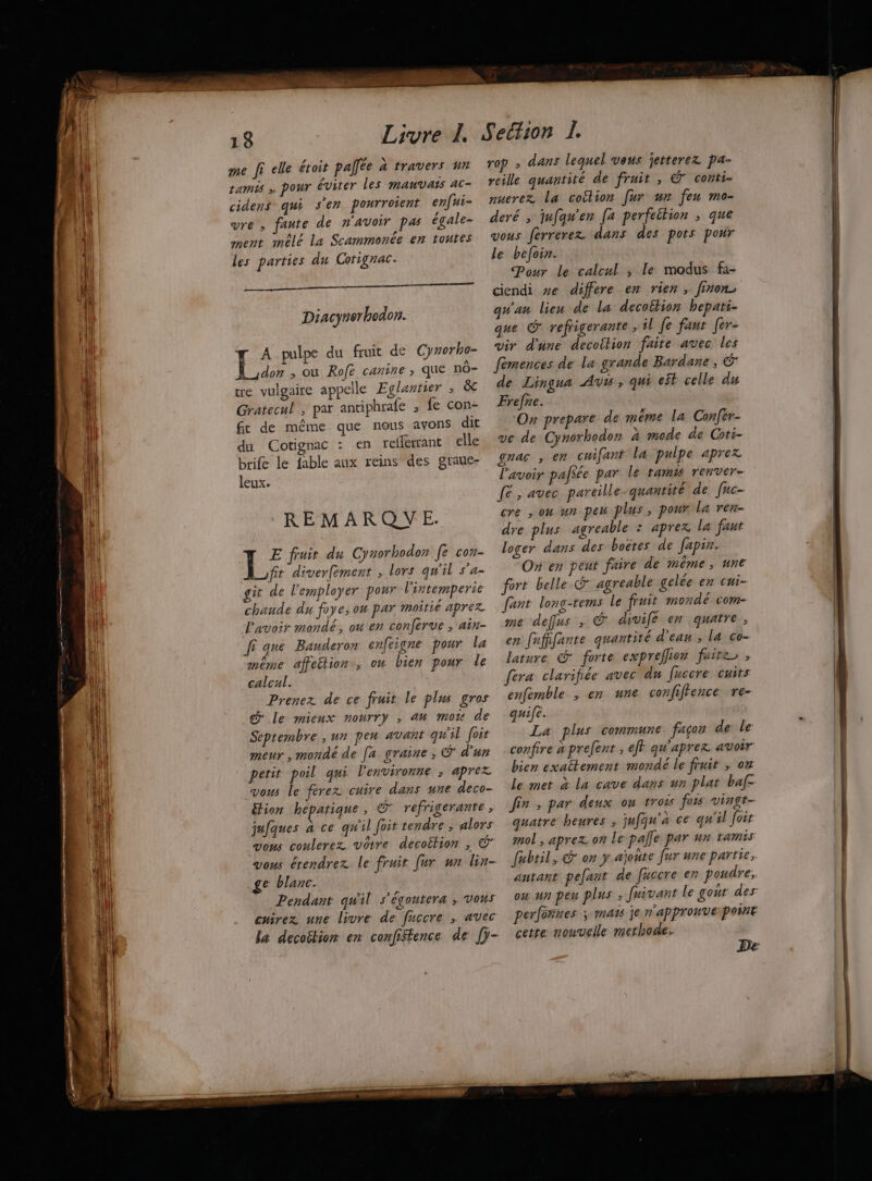 — me [ elle étoit pallée à travers un ramis pour éviter les MAUVAIS AC- cidens qui s’en pourroient enfui- vre , faute de n'avoir pas égale- ment mêlé La Scammonée en toutes les parties du Corignac. Diacynerhodon. A.pulpe du fruit de Cyrorho- don ,; ou Rofe canine ; que nô- tre vulgaire appelle Eglantier ; & Gratecul ; par antiphrafe ; fe con- ft de même que nous avons dit du Cotignac : en refferrant elle brife le fable aux reins des graue- leux. REMARQYVE. E fruir du Cyzorhodon fe C0 Lufit diver[ément ; lors qu'il s'a- it de l'employer pour l'intemperie chaude du foye, ou par moitié aprez. lavoir mandé, ou en conferve , ain- fi que Bauderon enfeigne pour la méme affetion, ou bien pour le calcul. Prenez de ce fruit le plus gros & le mieux nourry ; an mo de Septembre , un pen avant qu'il foir meur , mondé de [a graine, & d'un petit poil qui l'environne ; aprez vous le ferez cuire dans une deco- étion hepatique, © refrigerante, jufques à ce qu'il foit tendre , alors vous coulerez. votre decoition ; ©” Top » dans lequel veus jetterez pa- reille quantité de fruit , © conti- nuerez la coition [ur un feu mo- deré , jufqu'en [a perfeétion ; que vous ferrerez dans des pots pour le befoin. Pour le calcul ; le modus fà- ciendi ve differe en rien, finon> qu'an lieu de la decottion hepati- que G refrigerante , il Je faur [er- vir d'une decoition faite avec les femences de la grande Bardane , Ë de Lingua Av , qui est celle du Frefre. | ‘On prepare de même la Confér- ve de Cynorhodor à mode de Coti- gnac ; em cuifant La pulpe aprez l'avoir pafSée par le tamis Tenver- fé, avec pareille quantité de fuc- cre , oW ur pe plus, pour La ren- dre plus agreable : aprex La faut loger dans des boëtes de Japix. On en peut faire de même, une fort belle agreable gelée en cni- fant long-rems le fruit monde com- me deffus ; € divife en quatre, en fufffante quantité d’ean , la co- lature G* forte expreflon faites, fera clarifiée avec du fuccre cuits enfemble ; en une confiftence re- quife. La plus commune façon de le confire a prefent , ejf qu'aprer avoir bien exaltement mondé le fruit , oz le met à la cave dans un plat baf- Jin ; par deux ou tros fois vingr- quatre heures , jufqu'à ce qu'il foi mol , aprez. on Le pale par un Farmis e blanc. Pendant qu'il s’égoutera ; vous cuirez une livre de fuccre , avec autant pefant de fuccre en poudre, ou un peu plus , fuivant le gout des perfonnes ; maïs je n'appronverpoiné