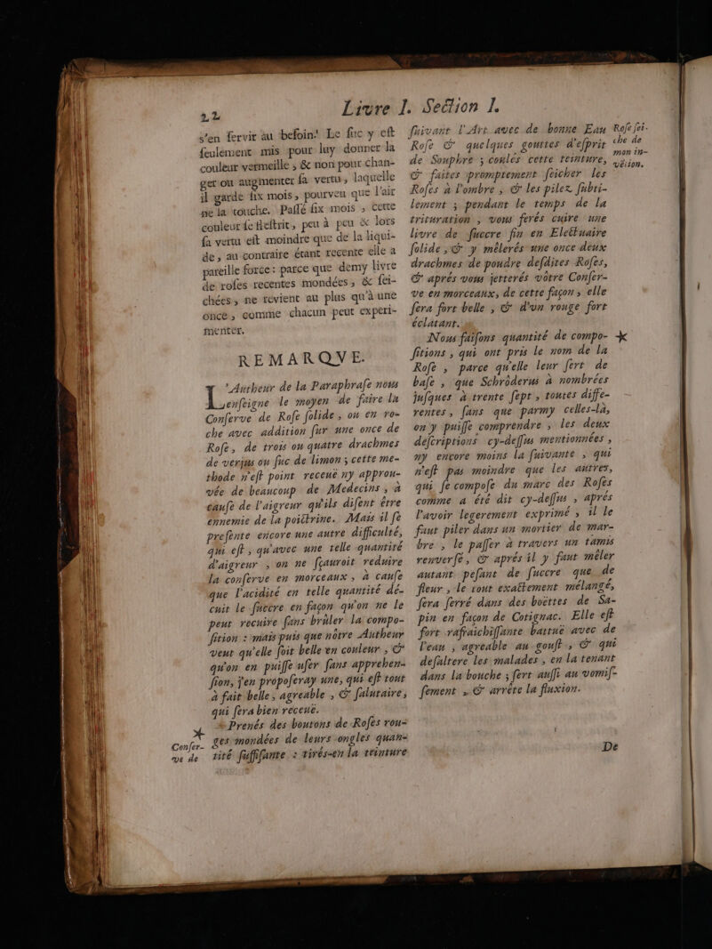 — gr — D , - — = NE SR - ger ou augmenter {a vertu, laquelle il garde fix mois, pourveu que l'ait ne la vouche. Paflé fix mois ; cette couleur Le Heftrit , peu à peu &amp; lors {a vertu it moindre que de la hiqui- de, au contraire étant recente elle a pareille force : parce que demy livre de rofes recentes mondées; &amp; {ei- chées, ne revient au plus qu'à une oncé, comme chacun peut experi- menter. REMARQUE. Rite de la Paraphrafe now enfeigne le moyen de faire la Conferve de Rofe folide , on en ro- che avec addition [ur une once de Rofe, de trom ou quatre drachmes de verqus on fuc de limon ; cette me- thode nef point receue ny approu- vée de beaucoup de Medecins ; à canfe de l’aigreur qu'ils difent étre ennemie de la poiitrine. Maïs il [e prefènte ericore une autre difficulté, qu eff, qu'avec une telle quantité d'aigreur ; 0n ne fçauroit reduire la conferve en morceaux ; à Caufe que l'acidité en telle quantité de- cuit le fuccre en façon qu'on ne le peut recuire fans bruler la compo- fition : maïs puis que notre Autheur vent qu'elle foi belle en couleur ; Ô quon en puilfe ufer fans apprehen- fon, Yen propoferay une, qui eff tont à fait belle, agreable , € faluraire, qui fera bien recene. Prenés des boutons de Rofes rou- © faites promptement feicher les Rofes à l'ombre ; © les pilez fabri- lement ; pendant le temps de La trituration ; vous ferés cuire une livre de fuccre fin en Elctluaire folide , @ y mélerés une once deux drachmes ‘de pondre defdites Rofes, aprés vom jetterés votre Confer- ve en morceaux, de cette façon elle fera fort belle ; &amp; d'un rouge fort éclatant. Nous faif[ons quantité de compo- fitions ; qui ont pris le nom de la Rofè , parce qu'elle leur fert de bafe , ‘que Schroderus à nombrées jufques à trente fept , toutes diffe- rentes, [ans que parm) celles-Lla, on y puiffe comprendre ; les deux défcriptions cy-deffrs mentionnées , ny encore moins la fuivante ; qui n'eft pas moindre que les autres, qui. fe compofe du marc des Rofes comme a été dit cy-deffus ; aprés lavoir legerement exprimé ; 1l Le faut piler dans nn mortier de mar- bre , le paller à travers un tamis renverfe, @ aprés il y faut méler autant pefant de fuccre que de fleur , le rout exattement mélangé, fèra ferré dans des boëttes de Sa- pin en façon de Cotignac. Elle eff fort rafraichiffanre battue avec de Peau ; agreable au-gouff , © qmi defaltere les malades , en la tenant dans La bouche ; fert auffi au vomif- fement ,.@ arrête la fluxion. 2 | s’en fervit au befoin! Le fucy eft Jhivant l'Art avec de bonne Ean Rae fei- Ê fe Ds » k il feulenrent mis pour luy donner la Rofe © quelques gouttes d'efprit che de | couleur vermeille ; &amp; non pout chan- de Sonphre ; conles cette teinture, A x Confer- 8° mondées de leurs ongles quan- me de tité fuffifante : tirés-en la teinture De