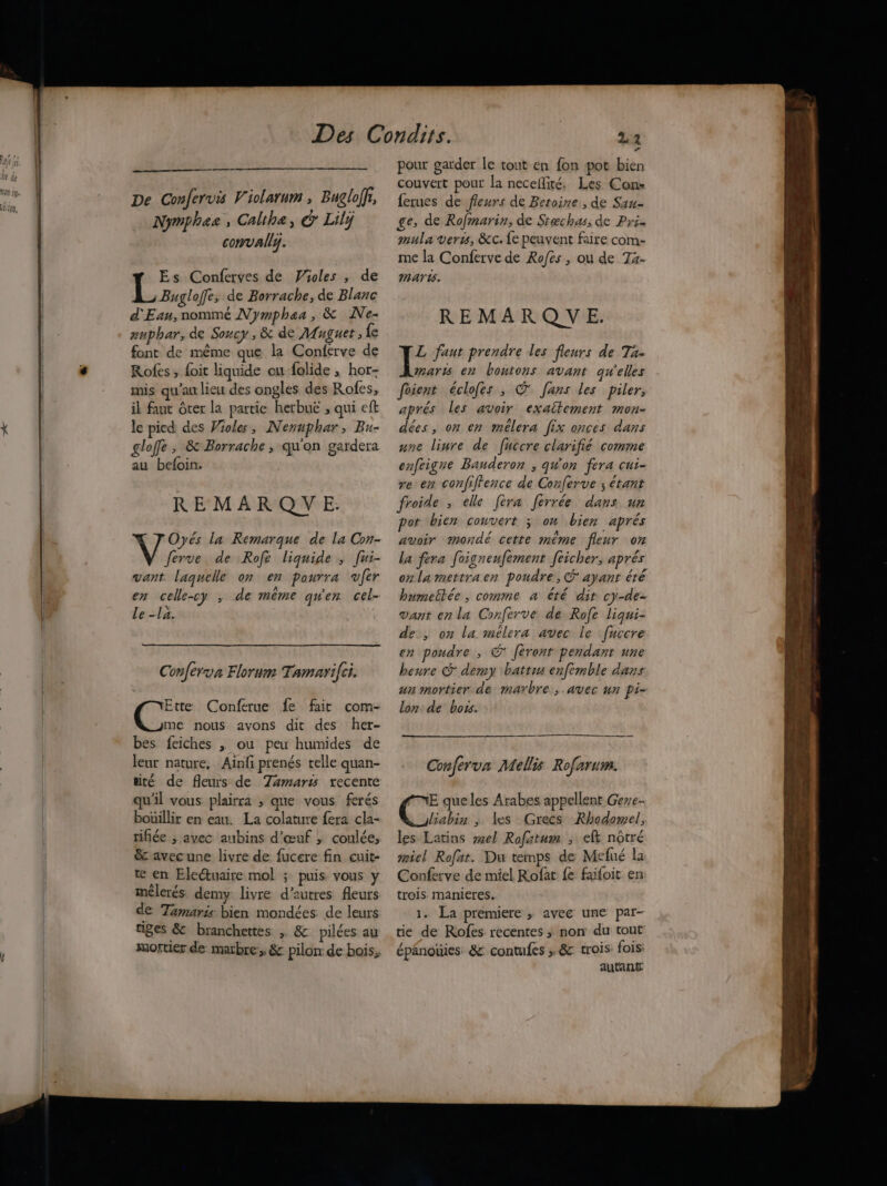 De Confervis Violarum , Bugloffi, Nymphas, Calthe, &amp; Lilÿ convally. Es Conferves de Violes , de L Bugloffe, de Borrache, de Blanc d'Ean, nommé Nymphaa , &amp; Ne- auphar, de Soucy , &amp; de Muguet , fe font de même que la Conferve de Rofes ; foit liquide ou folide ; hor- mis qu'au lieu des ongles des Rofes, il faut Ôcer la partie herbue ; qui eft le pied des roles, Nenuphar, Bu- glofe, &amp; Borrache , qu'on gardera au befoin. REMARQUE. Oyés la Remarque de La Con- ferve de Rofe liquide ; [ui- vant laquelle on en pourra vfer en celle-cy ; de même qu'en cel- Le -la. Conferva Florum Tamarifci. Ette Conferue fe fair com- | Gone nous avons dit des her- bes feiches , ou peu humides de leur nature, Ainfi prenés telle quan- tité de fleurs de Tamaris recente qu'il vous plairra ; que vous ferés bouillir en eau. La colature fera cla- rifiée ; avec aubins d'œuf ; coulée, &amp; avecune livre de fucere fin cuit- te en Eleétuaire mol ; puis vous y mêlerés. demy livre d’autres fleurs de Tamaris bien mondées. de leurs tiges &amp; branchettes . &amp; pilées au mortier de marbre, &amp; pilon: de bois, pour garder le tout en fon pot bien couvert pour la necefité. Les Con» {erues de fleurs de Betoine., de Sau- ge, de Rofmarin, de Stæchas, de Pr. mula vers, &amp;c. {e peuvent faire com- me la Conferve de Rofes , ou de 7T4- marws. REMARQUE. I: faut prendre les fleurs de Ta- maris en bontons avant qu'elles foient éclofes ; ® fans les piler, aprés Les avoir exaitement mon- dées, on en mélera [Jix onces dans une linre de fuccre clarifié comme enfeigre Bauderon , qu'on fera cui- re en confiffence de Conferve ; étant froide , elle [era ferrée dans un pot bien couvert 3 on bien aprés avoir mondé cette même fleur on la fera foigneufèment feicher, aprés onla mettraen poudre, ayant été humeëtée , comme a êté dit cy-de- vant en la Conferve de Rofe liqui- de, on la mélera avec le ‘fuccre en poudre , © féronr pendant une heure &amp; demy battus enfèmble dans un mortier de marbre, avec un pi- lon de boss. PE be EE ARR Ce EE Conferva Mellis Rofarum. E que les Arabes appellent Geye- liabin ; les Grecs Rhodomel, les Latins el Rofatum ; ef nôtré miel Rofat. Du temps de Mefué la Conferve de miel Rofat fe faifoit en trois. manieres. 1. La premiere ; avec une par- tie de Rofes recentes ; non du tour épanouies &amp; contufes ; &amp; trois: fois autant