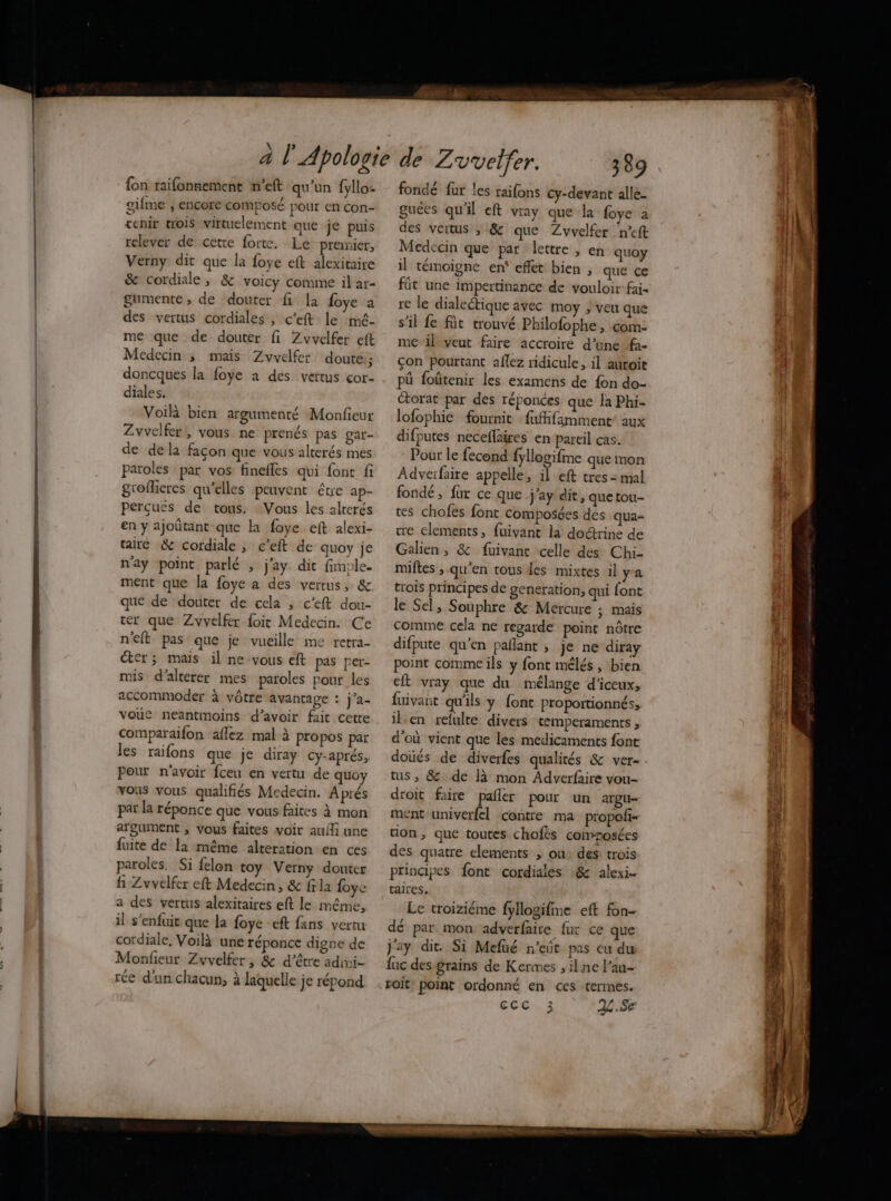 2. {on raifonnement n’eft qu'un fyllo- gifme , encore composé pour en con- tenir trois virtuelement que je puis relever de cette forte. Le prenicr, Verny dit que la foye eft alexitaire & cordiale, & voicy comme il ar- gumente , de douter fi la foye à des vertus cordiales , c’eft le mmé- me que de douter fi Zvvelfer eft Médecin ; mais Zvyvelfer doute; doncques la foye a des vertus cor- diales. Voilà bien argumenté Monfieur Zvvelfer,, vous ne prenés pas gar- de dela façon que vous alterés mes paroles par vos finefles qui font fi groflieres qu’elles peuvent étre ap- perçues de tous. Vous les alterés en y ajoûtant que la foye eft alexi- taire & cordiale ; c’eft de quoy je nay point parlé , j'ay dit fimple. ment que la foye a des vertus, & que de douter de cela , c’eft dou- ter que Zvvelfer foit Medecin. Ce n'eft pas que je vueille me retra- éter ; mais il ne vous eft pas per- mis d’alterer mes paroles pour les accommoder à vôtre avantage : j’a- voue neantmoins d’avoir fait cette comparaifon aflez mal à propos par les raifons que je diray Cy-aprés, Pour n'avoir fceu en vertu de quo vous vous qualifiés Medecin. Aprés par la réponce que vous faites à mon argument , vous faites voir aufli une fuite de la même alteration en ces paroles. Si felon toy Verny douter fi Zvvelfer eft Medecin, & fila foye a des vertus alexitaires eft le même, il s'enfuit que la foye -eft fans vertu cordiale, Voilà une réponce digne de Monfieur Zvvelfer, & d’être adimi- rée d'un chacun, à laquelle je répond fondé fur les raifons cy-devant alle- guées qu'il eft vray que la {oye à des vertus , & que Zvvelfer n’cft Medecin que par lettre , en quoy il témoigne en’ effet bien , que çe fût une impertinance de vouloir fai. re le dialectique avec moy ; veu que s’il fe füt trouvé Philofophe , com- me il veut faire accroire d’une f- çon pourtant aflez ridicule, il aurois pû foûtenir les examens de fon do- Ctorat par des réponces que la Phi- lofophie fournit faffifamment’ aux difputes neceflaires en pareil cas. Pour le fecond fyllogifme que mon Adverfaire appelle, il eft tres: mal fondé, fur ce que j'ay dit, que tou- tes chofes font composées des qua- re elements, fuivant la doctrine de Galien , & fuivant celle des Chi miftes ; qu'en tous des mixtes il ya trois principes de generation, qui font le Sel, Souphre & Mercure ; mais comine cela ne regarde point nôtre difpute qu’en pañlant , je ne diray point comme ils y font mélés , bien eft vray que du mélange d’iceux, fuivant qu'ils y font proportionnés, ilen refulte divers temperaments, d'où vient que les medicaments font tus ; & de là mon Adverfaire vou- droit faire pañler pour un argu- ment univerfel contre ma propoñ- tion, que toutes chofés coinnosées des quatre elements ; où: des: trois principes font cordiales :& alexi- taires, Le troiziéme fyllogifme eft fon- dé par mon adverfaire fur ce que Jay dit. Si Mefüé n'eût pas eu du luc des-grains de Kermes , ilne l’au- voit! point ordonné en ces termes. CCC 3 2L.Se