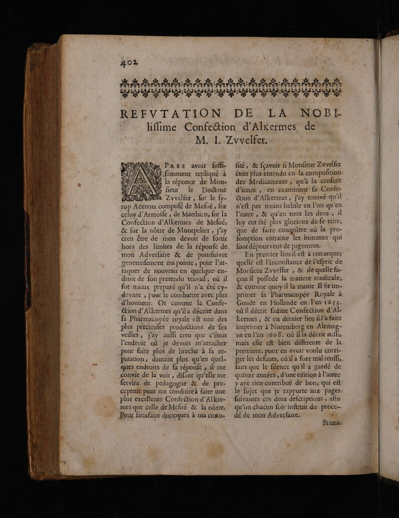 area Nate hs terh:e REFVTATION aa ae ae Mare se A A A PP LA. 4880. D I la réponce de Mon- fieur le Docteur ASS Zvvelfer , fur le {y- rop Aceteux compofé de Mefué ; fur celuy d’Armoife ; de Matthieu, fur la Confection d’Alkermes de Mefué, & fur la nôtre de Moncpelier , j’ay creu être de imon devoir de fortir mon Adverfaire & de pourfuivre genereufement ma pointe, pour l’at- taquer de nouveau en quelque en- dtoit de fon pretendu travail, où il fut mieux preparé qu'il n’a été Cy- devant , pour le combattre avec plus d'honneur, Or comme la Confe- étion d’Alkermes qu’ila décrite dans fa Pharmacopée royale eft une des plus precieufes produétions de fes veilles , j'ay aufli creu que c'étoit l'endroit où je devois m’attacher pour faire plus de breche à fa re- putation, dautant plus. qu’en quel. ques endroits de fa réponfe ; il me convie de la voir, difant qu’elle me férvira de pedagogue & de pre- cepteur pour me conduire faire une plus excellente Confeétion d’Alker- Pour fatisfaire doncques à ma cuxio- fé, & fçavoir fi Monfieux Zvvelfer étoit plus entendu en la com pofition des Medicaments ; qu'à la cenfure d’iceux , en examinant fa Confe- Œtion d’Alkermes, j'ay trouvé qu'il n’eft pas moins habile en l’un qu'en l’autre ;. & qu’en tous les deux ; il luy eut été plus glorieux de fe taire, que de faire congoître où la pre- fomption entraine les hommes qui font dépourveus de jugement. En premier lieu il.eft à remarquer quelle eft l’inconftance de l'efprit de Monfeur Zvvelfer , & de quelle fa- çonil poflede la matiere medicale, & comme quoy:il la manie Il ft im- Goude en Hollande en Fan 1653. où il décrit faditre Confection d’Al- kermes , & en dernier lieu ill’a faite imprimer à Nuremberg en Alemag- ne en l’an 1668. où il la décrit aufli, mais elle eft bien differente de la premiere, pour en avoir voulu corri- fans que le filence qu'il a gardé de quinze années , d’une edition à l’autre yaye rien contribué de bon, qui eft fuivantes ces deux defcriptions ; afin qu’un chacun foit inftruit du proce-- dé de mon Adverfaire. Prima