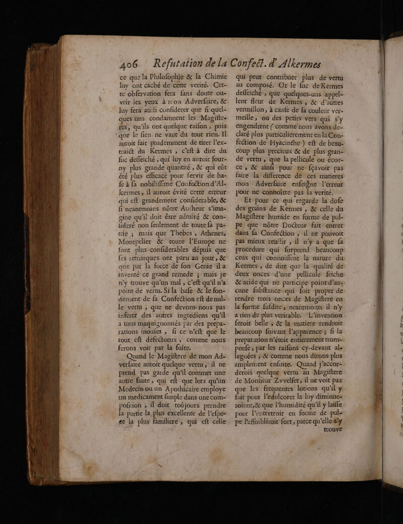 ce que la Philofophie & la Chimie luy ont caché de’cette verité. Cet- te obfervation fera fans doute ou- vrir les yeux à rron Adverfaire, & luy fera au cunfiderer que fi quel- ques uns condamnent les Magitte res, qu'ils ont quelque raïfon ; puis que le fien ne vaut du tout rien. Il auroit fait prudemment de tirer l’ex- trait du Kermes , c'eft à dire du fuc deffeiché ; qui luy en autoit four- + ste ny plus grande quantité ; & qui eût été plus efficace pour fervir de ba- {e à fa nobiliffimeé Confection d’Al- kermes, il auroit éviré cette erreur qui eft grandement confderable, & fi neantmoins nôtre Autheur s’ima- gine qu'il doit être admiré & con- fideré non feulement de toutefa pa- trie ; mais que Thebes , Athenes, Montpelier &' toute l’Europe ne font plus confiderables dépuis que que par la force de fon Genie ila inventé ce grand remede ; mais je n'y trouve qu'un mal , c’eft qu'il n’a point de vertu. Sila bafe& le fon- dement de fa Confection eft de nul- le vertu , que ne devons-nous pas inferer des autres ingrediens ‘qu'il a tous maquignonnés par des prepa- rations inouies , fi ce n’eft que le tout eft defeétueux , comme nous ferons voir par la fuite. Quand le Magiftere de mon Ad- verfaire auroit quelque vertu, il ne prend pas garde qu'il commet une autre faute, qui eft que lors qu'un Medecin ou un A pothicaire employe un medicament fimple dans une com- pofition ; il doit toûjours prendre la partie la, plus excellente de l’efpe- ec la plus famihiere , qui eft celle qui peut contribuer plus de vertu au composé. Or le fuc de Kermes defleiché ; que quelques-uns appel- lent fleur de Kermes, & d’autres vermillon, à caufe de fà couleur ver- meille ; ou des petits vers qui s’y engendrent { comme nous avons de- claré plus particulierement en la Con- fetion de Hyacinthe) eft de beau- coup plus précieux & de plus gran- de vertu , que la pellicule ou écor- ce , & ainfi pour ne fçavoir pas faire la difference de ces matieres mon Adverfaire enfeigne l’erreut pour ne connoïitre pas la verité. Et pour ce qui regarde la dofe des grains de Kermes , & celle du Magiftere humide en forme de pul- pe que nôtre Docteur fait entrer dans fa Confection , il ne pouvoit pas mieux reu/hr , il n'y a que fa procedure qui furprend beaucoup ceux qui connoillent la nature du Kermes, de dire que la qualité de deux onces d’une pellicule feiche & aride qui ne participé point d'au cune fubftance qui foit propre de rendre trois onces de Magiftere en la forme fufdite, neantmoius il n’y a rien de plus veritable. L’invention feroit belle ; & la matiere rendroit beaucoup fuivant l'apparence ; fi La preparation n’étoit entiérement trom- peufe ; par les raifons cy-devant al. leguées ; & comme nous dirons plus amplement enfuite. Quand j'accor- dérois quelque vertu au Magiftere de Monfieur Zvvelfer, il ne voit pas que les frequentes lotions qu'il y fait pour ledulcorer la luy diminue roient,& que l'humidité qu'il y laifle pour l'entretenir en forme de puls pe Paffoibliroit fort, parce qu'ellessiy trouve ER 44 t L