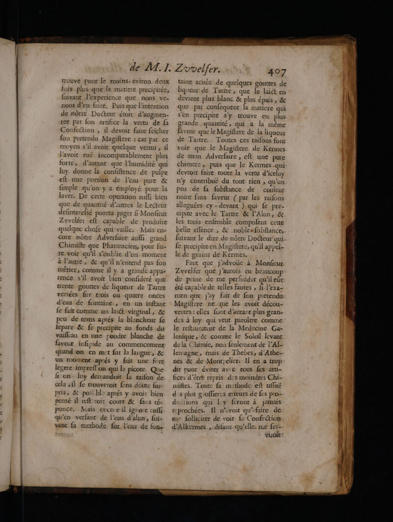 trouve pour le moins. eviron deux fois-.plusique la matiere precipitée, {uivant l'experience que nous ve- nons d'en fairé. Puis que l'intention de nôtre Docteur étoit d'augmen- tec par fon artifice la vertu de fa Confection , il devoit faire feicher fon pretendu Magiftere : çar par ce moyen s’il avoit quelque verttu , il l'avoit eué incomparablement plus forte, d'autant que l'humidité qui luy donne la confiftence de pulpe eft une porcion de l'eau pure &amp; fimple qu'on y a employé pour la laver. De cette operation aufli bien que de quantité ‘d’autres le Lecteur definterefsé pourra juger fi Monfieur Zvvelfer eft capable de produire quelque chofe qui vaille. Mais en: core nôtre Adverfaire aufli grand Chimilte que Pharmacien, pour fai- re. voir qu'il s'oublie d’un moment à l’autre, &amp; qu'il n’entend pas fon métier, comme il y- a grande appa- rence s'il avoit bien confideré que trente gouttes de liqueur de Taïtre versées fur trois ou quatre onces d'eau de fontaine , en un inftant- fe fait comme un laiét virginal, &amp; peu de tems aprés: la blancheur fe fepare &amp;. fe precipite au fonds du vaiflcan en une roudre blanche de faveur infipide au commencement: quand-on en mct fur la langue , &amp; un moment aprés y fait une fort legere imprefon qui la picote. Qhe fi on luy dervandoit la raifon de. cela ,il fe trouveroit {ins doute fur: pris, &amp; poii bl: aprés y avoir bien pensé. il reft roit court &amp;. fans ré- ponce.. Mais erco:eil ignore suffi qu'en verfant de l’eau d’alun, fui: vanc fa. methode fur. l'eau de fons age nn 13 cdd Dethe dise + taine acuée de quelques gouttes de liqueur: de Tartre , que le lait en devient plus blanc &amp; plus épais , &amp; que par confequent la matiere qui sen precipite s'y trouve en plus grande quantité, qui a la même fveur que le Magiftere de la liqueur de Taïtre. Toutes ces raifons font voir que le Magiftere. de Kermes de mon Adverfaire , eft une pure chimere ,. puis que le Kermes.qui devroit faire toute la vertu d’iceluy n'y contribué du tout rien, qu'un peu de fa fubftance de couleur noire fans faveur ( par les raifons alleguées. cy - devant ).qui fe pre- cipite avec le Tartre &amp; l’Alun, &amp; les. trois. enfemble compofent cette {e preci pite en Magiftere, qu'il appel- le. de grains de Kermes, Faut que j'advoüe à Monfeur Zvvelfer que j'aurois eu beaucou été capable de telles fautes ; fi.l’exa- Magiftere ne me les avoit décou- des à luy qui veut. paroïtre comme le reftsurateur de la. Medecine Ga- lenique , &amp; comme le Soleil levant de la Chimie, non feulement de l’AÏ- nes &amp; de Montyelier: I] en a trop dit pour éviter avce tous fes arti- fices d’êcre repris des moindres Chi- miftes. Toute fa imcthode eft tiflué reprochées. Il n'’ivoit qu'ifaire de. me folliciter de voir. {1 Confetion