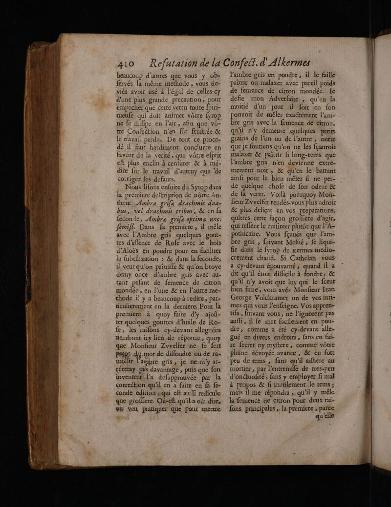 410 beaucoup d’autres que vous y ob- fervés la méme imethode , vous de- viés avoir, usé à l'égal de celles-cy d'une plus grande precaution ; pour empecher que cette vertu toute fpiri- tueufe qui doit animer vôtre {yrop ne fe dillipe en l'air, afin que vo- tre Confection n'en fut fruftrée & le travail perdu. De tout ce proce- dé.il fauc hardiment conclurre en faveur de la verité, que vôtre efpric eft plus enclin à cenfurer & à mé- dite {ur le travail d'autruy que de corriger fes defauts. Nous lifons enfuite du Sytop dans la premiere deftription de nôtre Au- theut _4mbre grifa drachmis dua- bus, vel drachmés tribm, & en fa feconde, Ambra grife optime unc. femif$. Dans fa premiere, il mêle avec l’Ambre gris quelques gout- tes d'eflence de Rofe avec le bois d’Aloës en poudre pour en faciliter la fubtilization : & dans la feconde, il veut qu'on paîtrifle & qu’on broye demy once d’ambré gris avec au- tant pefant de femence de citron mondée , en l’une & en l’autre me- thode il y a beaucoup à redire, par- ticulierement en la derniere. Pour la premiere à quoy faire d'y. ajoù- ver quelques gouttes d’huile de Ro- fe, les raifons cy-devant alleguées tiendront icy lieu de réponce, quoy que Monfieur Zvvelfer ne fe fert Peigs 43-mot de difloudre ou de ra- mollir. arabre gris, je ne m'y at- réteray pas davantage , puis que fon inventeur, l'a defapprouvée par la correction qu'il en à faite en fa {e- çonde edition squi eft auf redicule que gtofliere. Où-eft qu'ila oùi dire, eu veu pratiquer que Pour mettre lambre gris en poudre , il le faille paitrir où malaxer avec pareil poids de femence de citron mondée. le defie mon Adverfaire:, qu'en la moitié d'un Jour il foit en fon pouvoir de méler exactément l’am- bre gris avec la femence de citron, qu'il n’y demeure quelques petits grains de l’un ou de l’autre , outre que je foutiens qu’on ne les fcauroit malaxer & pañtrir fi long-tems que l'ambre ‘gris n’en devienne extre- mement noir , & qu'en le battant ainfi pour le bien mélér il ne per- de quelque chofe de fon odeur & de fa vertu. Voilà pourquoy Mon- fieur Zvvelfer rendés-vous plus adroit & plus délicat en vos preparation, quittés cette façon grofiere d'agir, qui reflent lé cuifinier plutôt que l’A- pothicaire. Vous fçaués que l'am- bre gris , fuivant Mefué ; fe liqui- fic dans le fyrop de xermes medio- crement chaud. Si Cathelaän vous a Cy-devant épouvanté ; quand il a dit qu’il étoit difficile à fondre, & qu'il n’y avoit que luy qui le fceur bien faire, vous ayés Monfieur Iean George Volckramer un de vos inti- mes qui vous l’enfeigne. Vos appren- tifs , fuivant vous, ne l’ignorent pas auf, il fe met facilement en pou- dre, comme a été cy-devant alle- gué en divers endroits , fans en fai- re fecret ny myftere ,; comme vôtre plume. dévoyée avance , & en fort peu de tems ; fans qu'il adhere au mortier, par l’entremife de tres-peur d'onuofité ; fans y employer fi mal à propos & fi inutilement le tems ; mais il me répondra ,.qu'il y mêle la femence de citron pour deux rai- fons principales , la premiere ; parce | qu'elle: