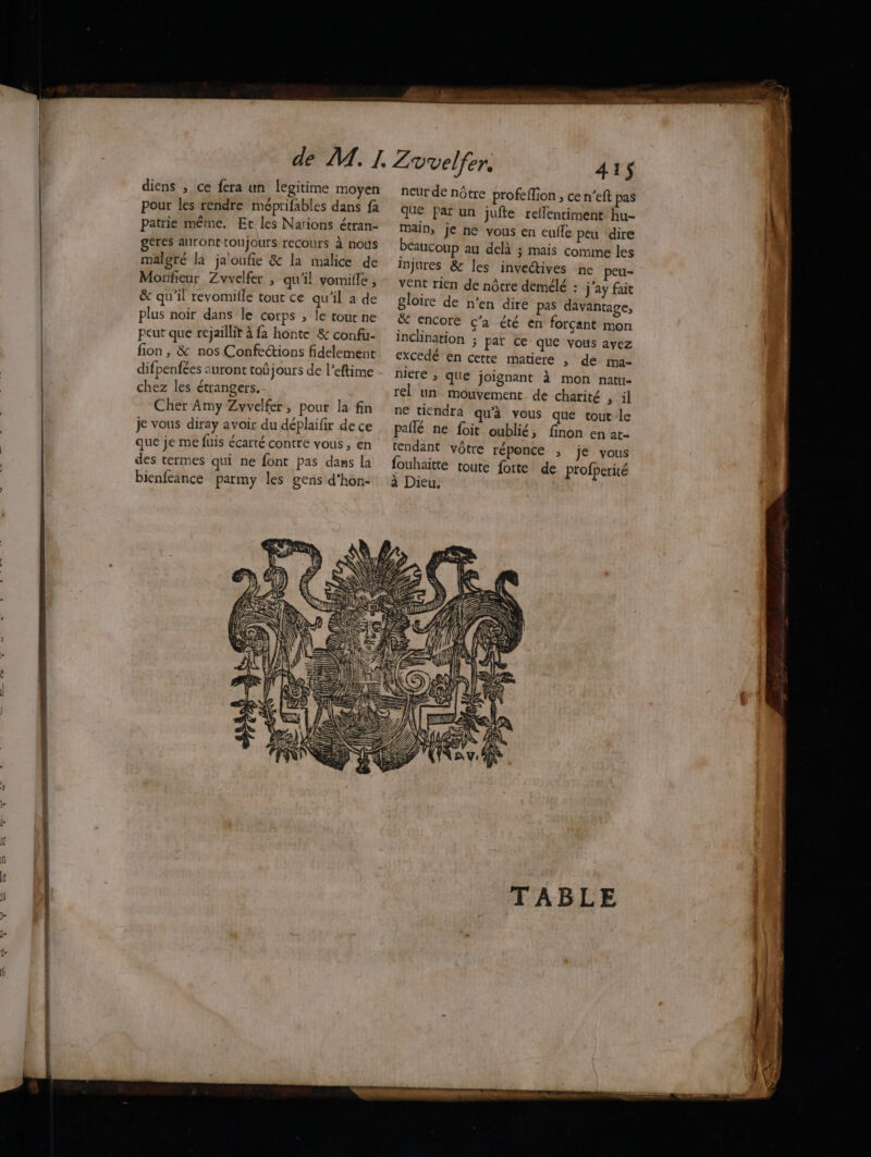 diens , ce fera un legitime moyen pour les rendre méprifables dans fa patrie même. Et les Nations étran- à géres auront toujours recours à nous malgré la ja'oufie & la malice de Monfieur Zvvelfer , qu'il vomille , & qu'il revomille tout ce qu'il a de plus noir dans le corps ; le tout ne peut que rejaillit à fa honte & confu- fion, & nos Confections fidelement difpenfées auront toûjours de l’eftime chez les étrangers. Cher Amy Zvvelfer, pour la fin je vous diray avoir du déplaifir de ce que je me fuis écarté contre vous, en des termes qui ne font pas dans la bienfeance parmy les gens d’hon- É'2E UE RS Lans @aire … 415 neur de nôtre profe lion , ce n’eft pas que Par un jufte reflentiment. hu- main, Je ne vous en eufle peu dire beaucoup au delà ; mais comime les injures & les invectives ne peu- vent rien de nôtre demélé : j’ay fait gloire de n’en dire pas davantage, & encore c<’a été en forçant mon inclination ; par ce que vous ayez excedé en cette matiere , de ma- niere ; que joignant à mon natu- rel un mouvement de charité , il ne tiendra qu'à vous que tout le pallé ne foit oublié, finon en at- tendant vôtre réponce , je vous fouhaitte toute forte de profperité à Dieu.