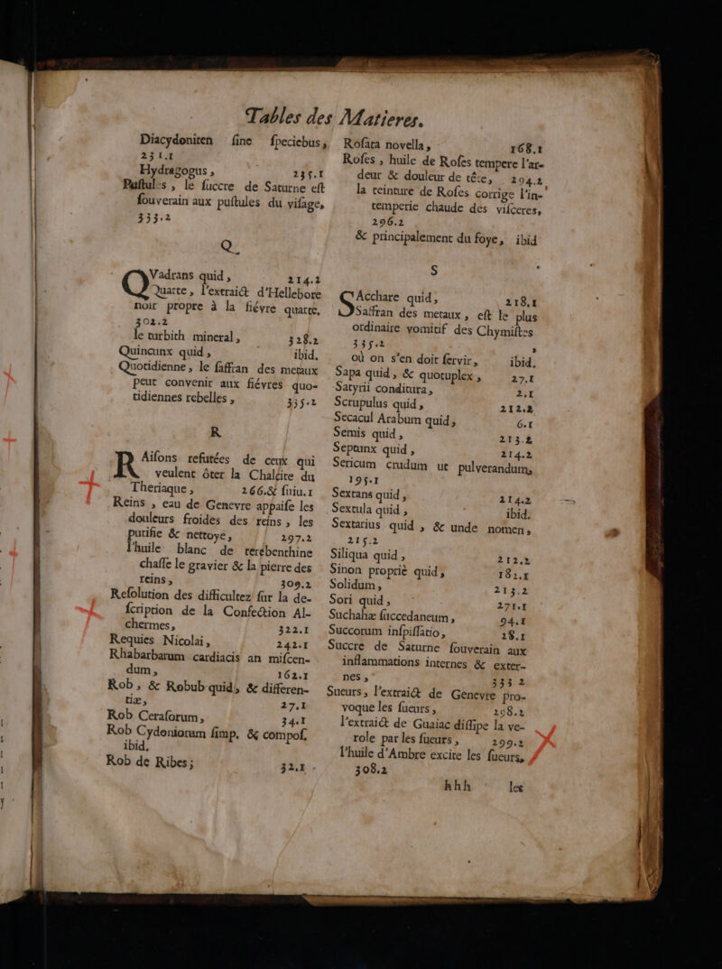 Diacydoniten fine 231.1 Hydragoous , 239.1 Puftules , le fuccre de Saturne eft fouverain aux puftules du vilage, 3332 Q, Vadrans quid , 214.2 Quarte, l'extrait d’Hellebore noir propre à la fiévre quart 302.2 le turbith mineral , 328.2 Quincunx quid , ibid, Quotidienne, le faffian des metaux Peut convenir aux fiévres quo- tidiennes rebelles , 335.2 R Aïfons refutées de ceux qui veulent ôter la Chaldte du Theriaque , 266.8 füiu.r Reins , eau de Genevyre appaife les douleurs froides des ‘reins, les purifie & nettoye, 297.2 l'huile: blanc de terébenthine chaffe le gravier & la pierre des reins, 309,2 Refolution des difficultez far La de- {ription de la Confection Al. chermes, 322.1 Requies Nicola, 242.1 Rhabarbarum cardiacis an mifcen. dum, 162.1 Rob , & Robub quid, & differen- tiæ, 27,1 Rob Ceraforum, 34.1 Rob Cydeniorum fimp. & compof, ibid, Rob de Ribes; Rofata novella, 168.7 Rofes ; huile de Rofes tempere l'ar- deur & douleur de rére, 294.2 la ceinture de Rofes corrige l’in- temperie chaude des vifceres, 296.2 & principalement du foye, ibid S GE quid, 218.1 Saffran des metaux , eft le plus otdinaire vomitif des Chymiftss 33522 où on s’en doit fervir, Sapa quid, & quotuplex , » ibid, 27.1 24 Scrupulus quid , 212.2 Secacul Arabum quid , Gt Semis quid, 213.2 Sepunx quid , 214.2 Sericum crudum ut pulverandum, 19$.1 Sextans quid , 214.2 Sextula quid , ibid. Sextarius quid ; & unde nomen » 215.2 Siliqua quid ; Sinon proprie quid, Solidum , Sori quid , Suchahæ fuccedaneum , 94.1 Succorum infpiffatio, 28.1 Succre de Saturne fouverain aux inflammations internes & exter- nes ; 333 2 Sueurs , l’extrai& de Genevre pro- voque les fueurs , 298.2 l’extraiét de Guaiac diflipe la ve- role par les fueurs , 299.2 l'huile d’Ambre excite les fueurs, 308.2 212.2 182,r 213.2 271.7 hhh les