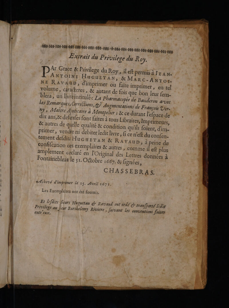di + - 2 pm — … LL Extrait du Privilege du Roy. P* Grace & Privilege du Roy sil eft permis à Jr à n- ANTOINE HuGuETAN, & MARC-ANrox- NE RAvVAGD, dim primer ou faire imprimer, en tel volume, caracteres, & autant de fois que bon leur fem- blera, un livréintitulé. La Pharmacopée de Banderon avec les Remarques, Corre£lions, €) An SMentations de François Ver. #9 ; Maitre Apoticaire à Montpeher ; & ce durant l'efpace de dix ans,& defenfes font faites à tous Libraires, Imprimeurs, & autres de quelle qualité & condition qu'ils foient, d'im- Primer, vendie ni debiter ledit livre, fi ce n’eft du confen- tément defdié Hucuezran & RAVAUD, à peine de autres , comme il eft plus confifcation ces exemplaires & amplement ceclaré en l'Original des Lettres données à Fontaineblean le 31. Octobre 1667. &/fignées, CHASSEBRAS. echeye d'imprimer le 1 s. 41 Vril 1672, Les Exemplaires ont été fournis, Et lefdits ieurs Heçuetan € RavAnA ont cédé tranfporté Ledie Privilege au [eur Barthelemy Riviere , fui 2Vant les conventions faies entr'eux.