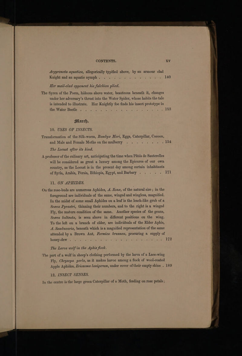 Argyroneta aquatica, allegorically typified above, by an armour clad Ruight dad an‘aquatienymphis. 68) Ws den ee ee wees 140 Her mail-clad opponent his falchion plied. The Syren of the Poem, hideous above water, beauteous beneath it, changes under her adversary’s thrust into the Water Spider, whose habits the tale is intended to illustrate. Her Knightly foe finds his insect prototype in TRGMNNEEOR: DOOM ce te Ven S06 aca Stan eckies a1) muse bakes Siig OP Hlarch. 10. USHS OF INSECTS. Transformation of the Silk-worm, Bombyx Mori, Eggs, Caterpillar, Cocoon, and Male and Female Moths onthe mulberry . . . . . . . . ‘154 The Locust after its kind. A professor of the culinary art, anticipating the time when Patés de Sauterelles will be considered as great a luxury among the Epicures of our own country, as the Locust is in the present day among certain inhabitants of Syria, Arabia, Persia, Ethiopia, Egypt, and Barbary . . . . - 171 ll. ON APHIDES. foreground are individuals of the same, winged and wingless, magnified. In the midst of some small Aphides on a leaf is the leach-like grub of a Sceva Pyrastri, thinning their numbers, and to the right is a winged Fly, the mature condition of the same. Another species of the genus, Sceva balteata, is seen above in different positions on the wing. To the left on a branch of elder, are individuals of the Elder Aphis, A. Sambucaria, beneath which is a magnified representation of the same attended by a Brown Ant, Formica brunnea, procuring a supply of honey-dew . The Larva wolf in the Aphis flock. The part of a wolf in sheep’s clothing performed by the larva of a Lace-wing Fly, Chrysopa perla, as it makes havoc among a flock of wool-coated Apple Aphides, Eriosoma lanigerum, under cover of their empty skins . 189 12. INSECT SENSES. In the centre is the large green Caterpillar of a Moth, feeding on rose petals ;