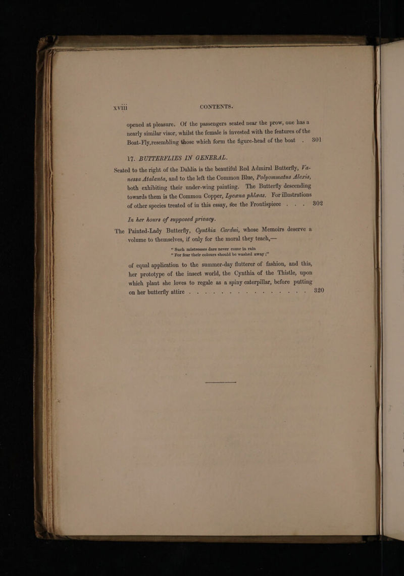 opened at pleasure. Of the passengers seated near the prow, one has a nearly similar visor, whilst the female is invested with the features of the Boat-Fly,resembling those which form the figure-head of the boat . 301 17. BUTTERFLIES IN GENERAL. Seated to the right of the Dahlia is the beautiful Red Admiral Butterfly, Va- nessa Atalanta, and to the left the Common Blue, Polyommatus Alexis, both exhibiting their under-wing painting. The Butterfly descending towards them is the Common Copper, Lycena phleas. For illustrations of other species treated of in this essay, see the Frontispiece In her hours of supposed privacy. Painted-Lady Butterfly, Cynthia Cardui, whose Memoirs deserve a volume to themselves, if only for the moral they teach,— “ Such mistresses dare never come in rain “ For fear their colours should be washed away ;” on her butteriiyrattive a 92 een sf gk &gt; oe See sents evel en 320