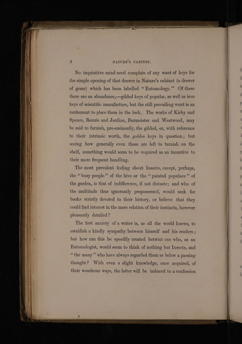 NATURE'S CABINET. the simple opening of that drawer in Nature’s cabinet (a drawer of gems) which has been labelled “‘ Entomology.” Of these there are an abundance,—gilded keys of popular, as well as iron keys of scientific manufacture, but the still prevailing want is an incitement to place them in the lock. The works of Kirby and Spence, Rennie and Jardine, Burmeister and Westwood, may be said to furnish, pre-eminently, the gilded, or, with reference to their intrinsic worth, the golden keys in question; but seeing how generally even these are left to tarnish on the shelf, something would seem to be required as an incentive to their more frequent handling. The most prevalent feeling about Insects, except, perhaps, the “busy people” of the hive or the “painted populace” of the garden, is that of indifference, if not distaste; and who of the multitude thus ignorantly prepossessed, would seek for books strictly devoted to their history, or believe that they could find interest in the mere relation of their instincts, however pleasantly detailed ? The first anxiety of a writer is, as all the world knows, to establish a kindly sympathy between himself and his readers ; but how can this be speedily created betwixt one who, as an Entomologist, would seem to think of nothing but Insects, and “the many” who have always regarded them as below a passing thought? With even a slight knowledge, once acquired, of their wondrous ways, the latter will be induced to a confession