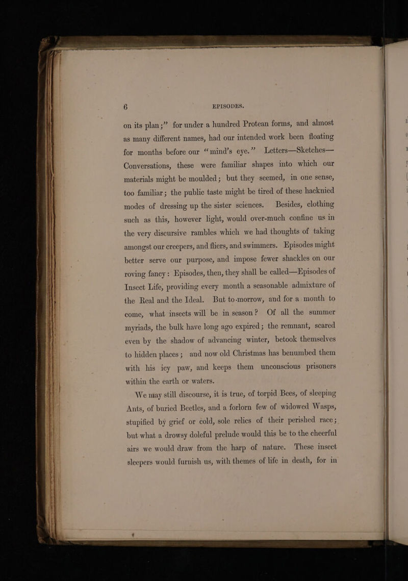 on its plan;” for under a hundred Protean forms, and almost i as many different names, had our intended work been floating . for months before our “mind’s eye.” Letters—Sketches— . Conversations, these were familiar shapes into which our materials might be moulded; but they seemed, im one sense, too familiar ; the public taste might be tired of these hacknied modes of dressing up the sister sciences. Besides, clothing such as this, however light, would over-much confine us in the very discursive rambles which we had thoughts of taking amongst our creepers, and fliers, and swimmers. Episodes might better serve our purpose, and impose fewer shackles on our roving fancy: Episodes, then, they shall be called—Episodes of Insect Life, providing every month a seasonable admixture of the Real and the Ideal. But to-morrow, and for a month to come, what insects will be in season? Of all the summer myriads, the bulk have long ago expired; the remnant, scared even by the shadow of advancing winter, betook themselves ) to hidden places; and now old Christmas has benumbed them i with his icy paw, and keeps them unconscious prisoners . a within the earth or waters. j . We may still discourse, it is true, of torpid Bees, of sleeping Ants, of buried Beetles, and a forlorn few of widowed Wasps, stupified by grief or cold, sole relics of their perished race ; but what a drowsy doleful prelude would this be to the cheerful | airs we would draw from the harp of nature. These insect | sleepers would furnish us, with themes of life in death, for in