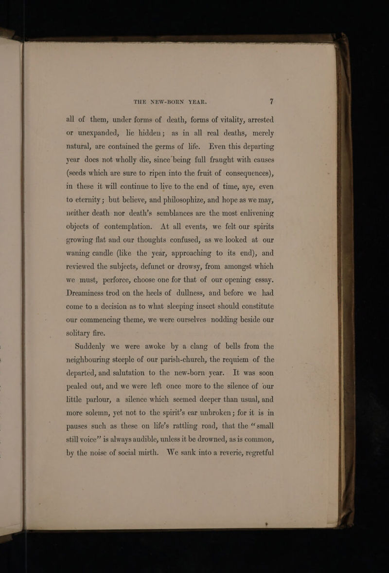 THE NEW-BORN YEAR. all of them, under forms of death, forms of vitality, arrested or unexpanded, lie hidden; as in all real deaths, merely natural, are contained the germs of life. Even this departing year does not wholly die, since being full fraught with causes (seeds which are sure to ripen into the fruit of consequences), in these it will continue to live to the end of time, aye, even to eternity ; but believe, and philosophize, and hope as we may, neither death nor death’s semblances are the most enlivening objects of contemplation. At all events, we felt our spirits growing flat and our thoughts confused, as we looked at our waning candle (like the year, approaching to its end), and reviewed the subjects, defunct or drowsy, from amongst which we must, perforce, choose one for that of our opening essay. Dreaminess trod on the heels of dullness, and before we had come to a decision as to what sleeping insect should constitute our commencing theme, we were ourselves nodding beside our sohtary fire. Suddenly we were awoke by a clang of bells from the neighbouring steeple of our parish-church, the requiem of the departed, and salutation to the new-born year. It was soon pealed out, and we were left once more to the silence of our little parlour, a silence which seemed deeper than usual, and more solemn, yet not to the spirit’s ear unbroken; for it is in pauses such as these on life’s rattling road, that the “small still voice” is always audible, unless it be drowned, as is common, by the noise of social mirth. We sank into a reverie, regretful