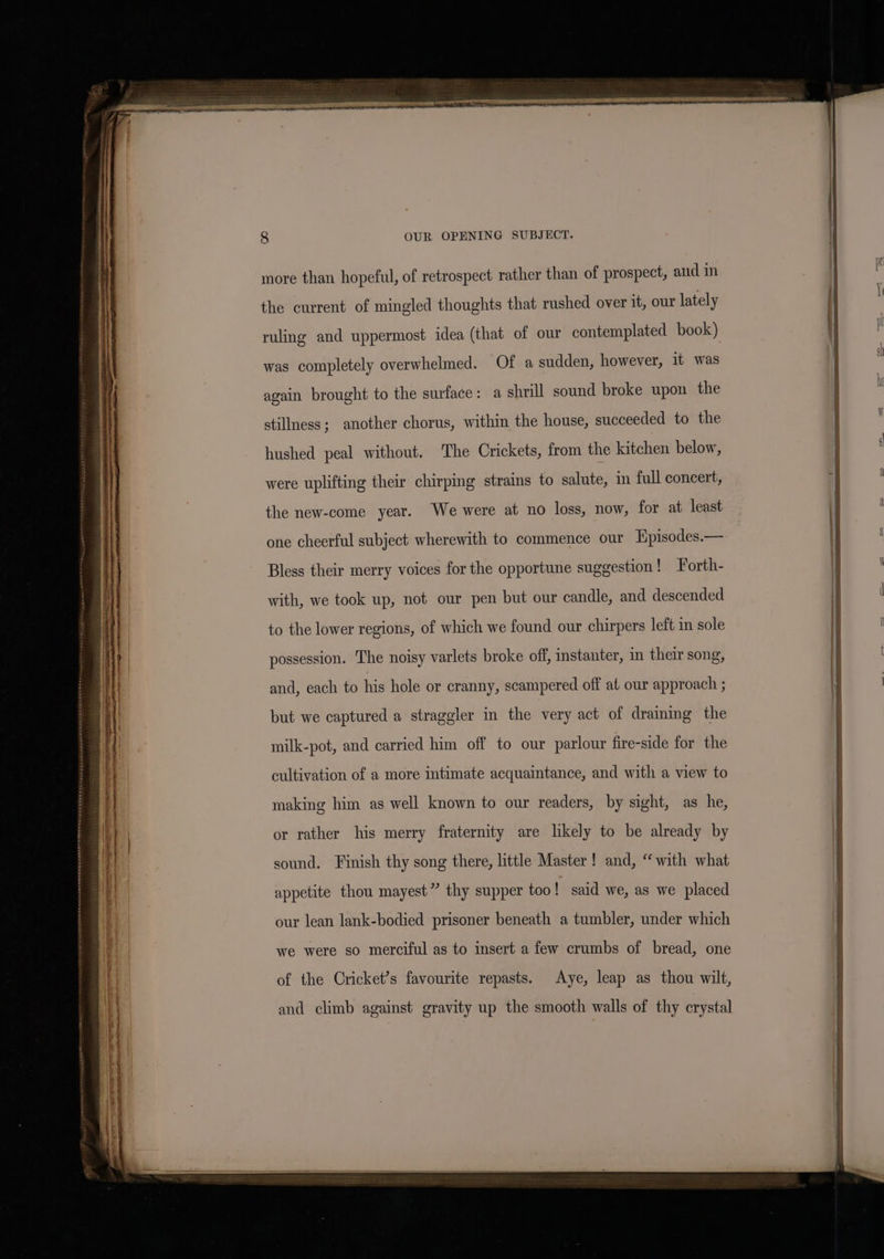 more than hopeful, of retrospect rather than of prospect, and in the current of mingled thoughts that rushed over it, our lately ruling and uppermost idea (that of our contemplated book) was completely overwhelmed. Of a sudden, however, it was again brought to the surface: a shrill sound broke upon the stillness; another chorus, within the house, succeeded to the hushed peal without. The Crickets, from the kitchen below, were uplifting their chirping strains to salute, in full concert, the new-come year. We were at no loss, now, for at least one cheerful subject wherewith to commence our Hpisodes.— Bless their merry voices for the opportune suggestion ! Forth- with, we took up, not our pen but our candle, and descended to the lower regions, of which we found our chirpers left in sole possession. The noisy varlets broke off, instanter, in their song, and, each to his hole or cranny, scampered off at our approach ; but we captured a straggler in the very act of draining the milk-pot, and carried him off to our parlour fire-side for the cultivation of a more intimate acquaintance, and with a view to making him as well known to our readers, by sight, as he, or rather his merry fraternity are likely to be already by sound. Finish thy song there, little Master! and, “with what appetite thou mayest” thy supper too! said we, as we placed our lean lank-bodied prisoner beneath a tumbler, under which we were so merciful as to insert a few crumbs of bread, one of the Cricket’s favourite repasts. Aye, leap as thou wilt, and climb against gravity up the smooth walls of thy crystal