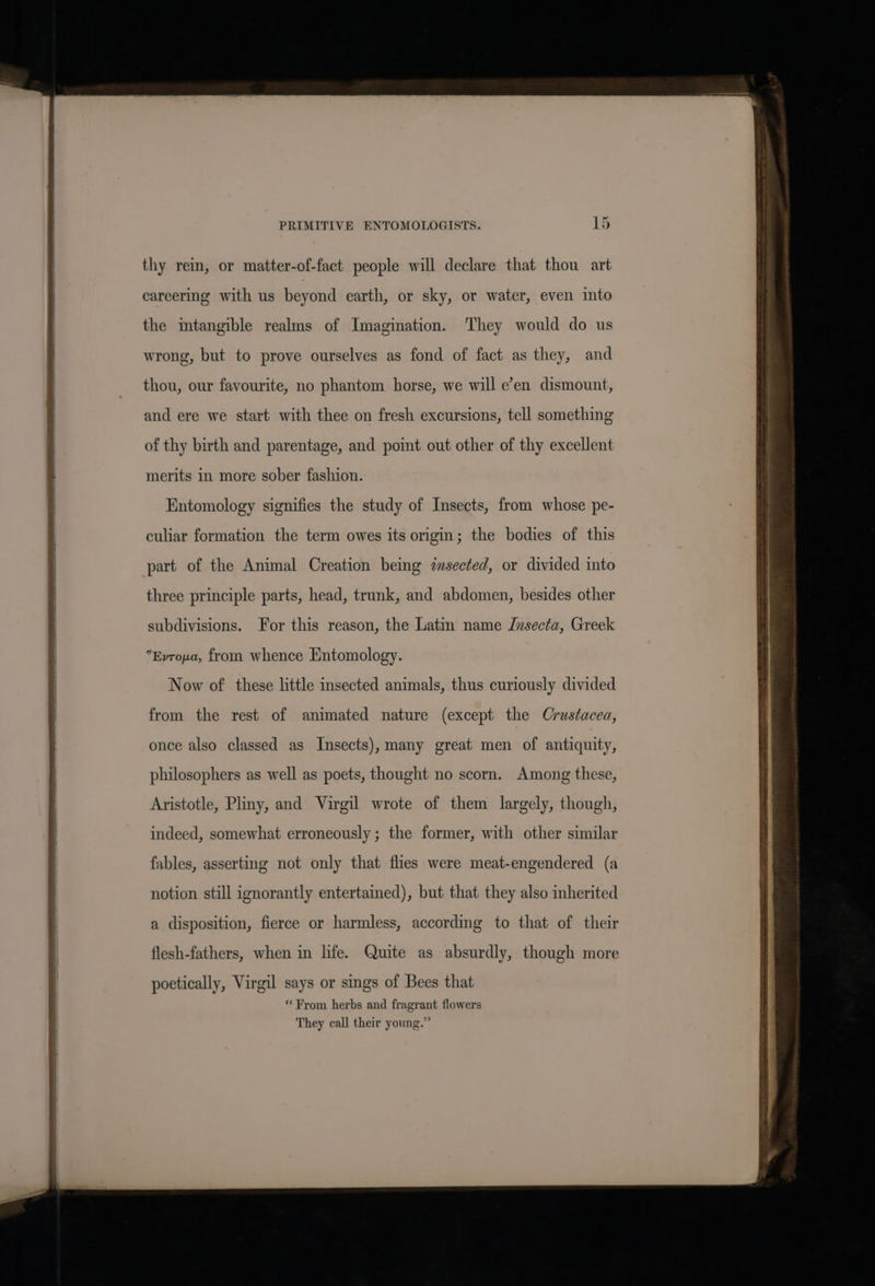 thy rein, or matter-of-fact people will declare that thou art careering with us beyond earth, or sky, or water, even into the intangible realms of Imagination. They would do us wrong, but to prove ourselves as fond of fact as they, and thou, our favourite, no phantom horse, we will e’en dismount, and ere we start with thee on fresh excursions, tell something of thy birth and parentage, and point out other of thy excellent merits in more sober fashion. Entomology signifies the study of Insects, from whose pe- culiar formation the term owes its origin; the bodies of this part of the Animal Creation being imsected, or divided into three principle parts, head, trunk, and abdomen, besides other subdivisions. For this reason, the Latin name Jnsecta, Greek Evrona, from whence Entomology. Now of these little insected animals, thus curiously divided from the rest of animated nature (except the Crustacea, once also classed as Insects), many great men of antiquity, philosophers as well as poets, thought no scorn. Among these, Aristotle, Pliny, and Virgil wrote of them largely, though, indeed, somewhat erroneously ; the former, with other similar fables, asserting not only that flies were meat-engendered (a notion still ignorantly entertained), but that they also inherited a disposition, fierce or harmless, according to that of their flesh-fathers, when in life. Quite as absurdly, though more poetically, Virgil says or sings of Bees that ** From herbs and fragrant flowers They call their young.”