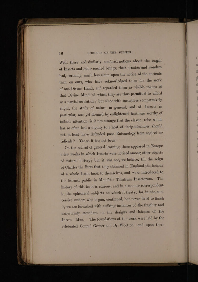 With these and similarly confused notions about the origin of Insects and other created beings, their beauties and wonders had, certainly, much less claim upon the notice of the ancients than on ours, who have acknowledged them for the work of one Divine Hand, and regarded them as visible tokens of that Divine Mind of which they are thus permitted to afford us a partial revelation ; but since with incentives comparatively slight, the study of nature in general, and of Insects in particular, was yet deemed by enlightened heathens worthy of infinite attention, is it not strange that the classic robe which has so often lent a dignity to a host of insignificancies, should not at least have defended poor Entomology from neglect or ridicule? Yet so it has not been. On the revival of general learning, there appeared in Hurope a few works in which Insects were noticed among other objects of natural history; but it was not, we believe, till the reign of Charles the First that they obtained in England the honour of a whole Latin book to themselves, and were introduced to the learned public in Mouffet’s Theatrum Insectorum. The history of this book is curious, and in a manner correspondent to the ephemeral subjects on which it treats ; for in the suc- cessive authors who began, continued, but never lived to finish it, we are furnished with striking imstances of the fragility and uncertainty attendant on the designs and labours of the Insect—Man. The foundations of the work were laid by the celebrated Conrad Gesner and Dr. Wootton ; and upon these