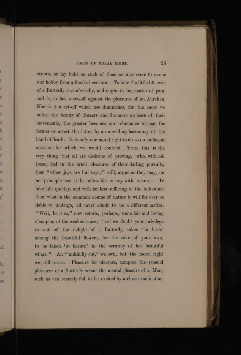 e f FORCE OF MORAL RIGHT. 25 straws, or lay hold on such of them as may serve to rescue our hobby from a flood of censure. To take the little life even of a Butterfly is confessedly, and ought to be, matter of pain, and is, so far, a set-off against the pleasures of an Aurelian. Nor is it a set-off which use diminishes, for the more we notice the beauty of Insects and the more we learn of their movements, the greater becomes our reluctance to mar the former or arrest the latter by an unwilling hastening of the hand of death. It is only our moral right to do so on sufficient occasion for which we would contend. ‘True, this is the very thing that all are desirous of proving, who, with old Isaac, feel in the cruel pleasures of their darling pursuits, &gt; that “other joys are but toys;” still, argue as they may, on no principle can it be allowable to toy with torture. To take life quickly, and with far less suffering to the individual than what in the common course of nature it will for ever be liable to undergo, all must admit to be a different matter. “Well, be it so,” now retorts, perhaps, some fair and loving champion of the weaker cause; “ yet we doubt your privilege to cut off the delight of a Butterfly, taken ‘im haste’ among the beautiful flowers, for the sake of your own, to be taken ‘at leisure’ in the scrutiny of her beautiful wings.” An “unkindly cut,” we own, but the moral right we still assert. Pleasure for pleasure, compare the sensual pleasures of a Butterfly versus the mental pleasure of a Man, See ees ee ae ~~ &gt; = =e Saha - eR ee ne —— SS pear ers a z a endl