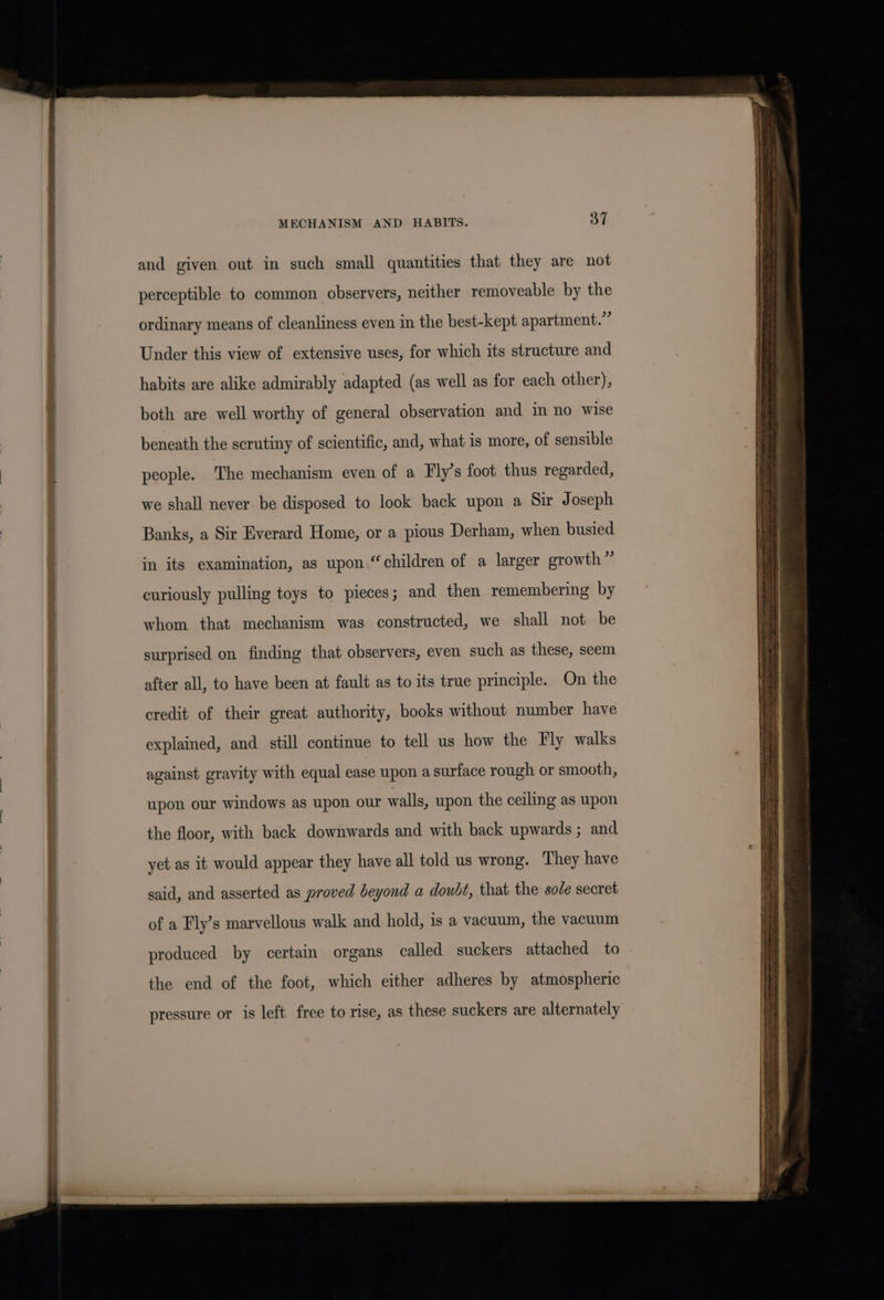 and given out in such small quantities that they are not perceptible to common observers, neither removeable by the ordinary means of cleanliness even in the best-kept apartment.” Under this view of extensive uses, for which its structure and habits are alike admirably adapted (as well as for each other), both are well worthy of general observation and im no wise beneath the scrutiny of scientific, and, what is more, of sensible people. The mechanism even of a Fly’s foot thus regarded, we shall never. be disposed to look back upon a Sir Joseph Banks, a Sir Everard Home, or a pious Derham, when busied in its examination, as upon “children of a larger growth” curiously pulling toys to pieces; and then remembering by whom that mechanism was constructed, we shall not be surprised on finding that observers, even such as these, seem after all, to have been at fault as to its true principle. On the credit of their great authority, books without number have explained, and still continue to tell us how the Fly walks against gravity with equal ease upon a surface rough or smooth, upon our windows as upon our walls, upon the ceiling as upon the floor, with back downwards and with back upwards ; and yet as it would appear they have all told us wrong. They have said, and asserted as proved beyond a doubt, that the sode secret of a Fly’s marvellous walk and hold, is a vacuum, the vacuum produced by certain organs called suckers attached to the end of the foot, which either adheres by atmospheric pressure or is left free to rise, as these suckers are alternately