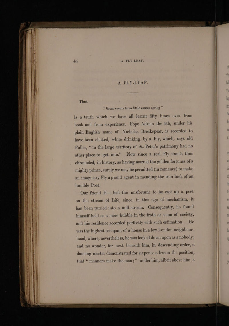 eae A FLY-LEAF. That “Great events from little causes spring ” is a truth which we have all learnt fifty times over from book and from experience. Pope Adrian the 4th, under his plain English name of Nicholas Breakspear, is recorded to have been choked, while drinking, by a Fly, which, says old Fuller, “in the large territory of St. Peter’s patrimony had no other place to get into.” Now since a real Fly stands thus chronicled, in history, as having marred the golden fortunes ofa mighty prince, surely we may be permitted (in romance) to make an imaginary Fly a grand agent in mending the iron luck of an humble Poet. Our friend H— had the misfortune to be cast up a poet on the stream of Life, since, in this age of mechanism, it has been turned into a mill-stream. Consequently, he found and his residence accorded perfectly with such estimation. He was the highest occupant of a house in a low London neighbour- hood, where, nevertheless, he was looked down upon as a nobody; and no wonder, for next beneath him, in descending order, a dancing master demonstrated for sixpence a lesson the position, ly