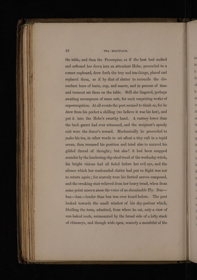 AS TEA EQUIPAGE. the table, and then the Proserpine, as if the heat had melted and softened her down into an attendant Hebe, proceeded to a corner cupboard, drew forth the tray and tea-things, placed and replaced them, as if by dint of clatter to reconcile the dis- cordant hues of basin, cup, and saucer, and in process of time and torment set them on the table. Still she lingered, perhaps awaiting recompense of some sort, for such surprising works of supererogation. At all events the poet seemed to think so, for he drew from his pocket a shilling (we believe it was his last), and put it into the Hebe’s swarthy hand. &lt;A curtsey lower than the back garret had ever witnessed, and the recipient’s speedy exit were the donor’s reward. Mechanically he proceeded to make his tea, in other words to set afloat a tiny raft in a tepid ocean, then resumed his position and tried also to unravel his gilded thread of thought; but alas! it had been snapped asunder by the lumbering slip-shod tread of the workaday witch, his bright visions had all faded before her evil eye, and the silence which her confounded clatter had put to flight was not to return again ; for scarcely were his fretted nerves composed, and the creaking stair relieved from her heavy tread, when from some point unseen arose the voice of an abominable Fly. Buz— buz—buz—louder than buz was ever heard before. The poet looked towards the small window of his sky-parlour which, libelling the term, admitted, from where he sat, only a view of sun-baked roofs, surmounted by the broad side of a lofty stack of chimneys, and though wide open, scarcely a mouthful of the ny ha
