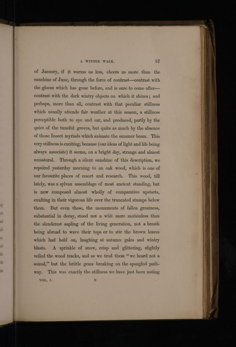 of January, if it warms us less, cheers us more than the sunshine of June, through the force of contrast—contrast with the gloom which has gone before, and is sure to come after— contrast with the dark wintry objects on which it shines; and perhaps, more than all, contrast with that peculiar stillness which usually attends fair weather at this season, a stillness perceptible both to eye and ear, and produced, partly by the quiet of the tuneful groves, but quite as much by the absence of those Insect myriads which animate the summer beam. This very stillness is exciting, because (our ideas of light and life being always associate) it seems, on a bright day, strange and almost unnatural. Through a silent sunshine of this description, we repaired yesterday morning to an oak wood, which is one of our favourite places of resort and research. This wood, till lately, was.a sylvan assemblage of most ancient standing, but is now composed almost wholly of comparative upstarts, exulting in their vigorous life over the truncated stumps below them. But even these, the monuments of fallen greatness, substantial in decay, stood not a whit more motionless than the slenderest sapling of the living generation, not a breath being abroad to wave their tops or to stir the brown leaves which had held on, laughing at autumn gales and wintry blasts. A sprinkle of snow, crisp and glittering, slightly veiled the wood tracks, and as we trod them “ we heard not a sound,” but the brittle gems breaking on the spangled path- way. This was exactly the stillness we have just been noting VOL. I. E