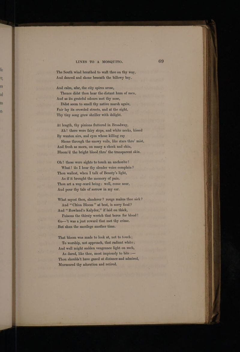 The South wind breathed to waft thee on thy way, And danced and shone beneath the billowy bay. And calm, afar, the city spires arose, Thence didst thou hear the distant hum of men, And as its grateful odours met thy nose, Didst seem to smell thy native marsh again, Fair lay its crowded streets, and at the sight, Thy tiny song grew shriller with delight. At length, thy pinions fluttered in Broadway, Ah! there were fairy steps, and white necks, kissed By wanton airs, and eyes whose killing ray And fresh as morn, on many a cheek and chin, Bloom’d the bright blood thro’ the transparent skin. Oh! these were sights to touch an anchorite ! What! do I hear thy slender voice complain ? Thou wailest, when I talk of Beauty’s light, As if it brought the memory of pain. Thou art a way-ward being: well, come near, And pour thy tale of sorrow in my ear. What sayest thou, slanderer ? rouge makes thee sick ? And “China Bloom” at best, is sorry food ? And “ Rowland’s Kalydor,” if laid on thick, Poisons the thirsty wretch that bores for blood ! Go—’t was a just reward that met thy crime. But shun the sacrilege another time. That bloom was made to look at, not to touch ; To worship, not approach, that radiant white ; And well might sudden vengeance light on such, As dared, like thee, most impiously to bite :— Thou shoulds’t have gazed at distance and admired, Murmured thy adoration and retired. en