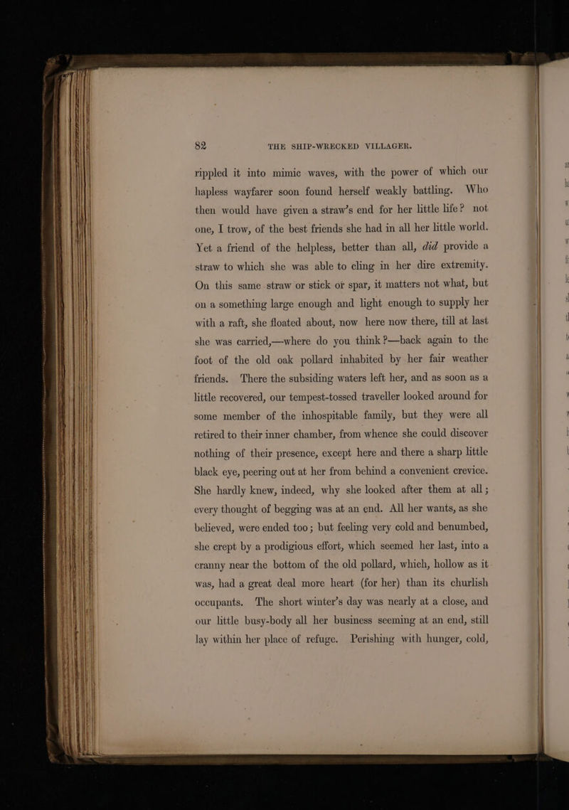 rippled it into mimic waves, with the power of which our hapless wayfarer soon found herself weakly battling. Who | then would have given a straw’s end for her little life? not | one, I trow, of the best friends she had in all her little world. Yet a friend of the helpless, better than all, did provide a straw to which she was able to cling in her dire extremity. On this same. straw or stick or spar, it matters not what, but on a something large enough and light enough to supply her | MWe with a raft, she floated about, now here now there, till at last | | she was carried,—where do you think ?—back again to the | foot of the old oak pollard inhabited by her fair weather | Hi friends. There the subsiding waters left her, and as soon as a little recovered, our tempest-tossed traveller looked around for some member of the inhospitable family, but they were all retired to their inner chamber, from whence she could discover nothing of their presence, except here and there a sharp little | black eye, peering out at her from behind a convenient crevice. She hardly knew, indeed, why she looked after them at all ; every thought of begging was at an end. All her wants, as she believed, were ended too; but feeling very cold and benumbed, she crept by a prodigious effort, which seemed her last, into a | : cranny near the bottom of the old pollard, which, hollow as it | was, had a great deal more heart (for her) than its churlish occupants. The short winter’s day was nearly at a close, and our little busy-body all her business seeming at an end, still | lay within her place of refuge. Perishing with hunger, cold,