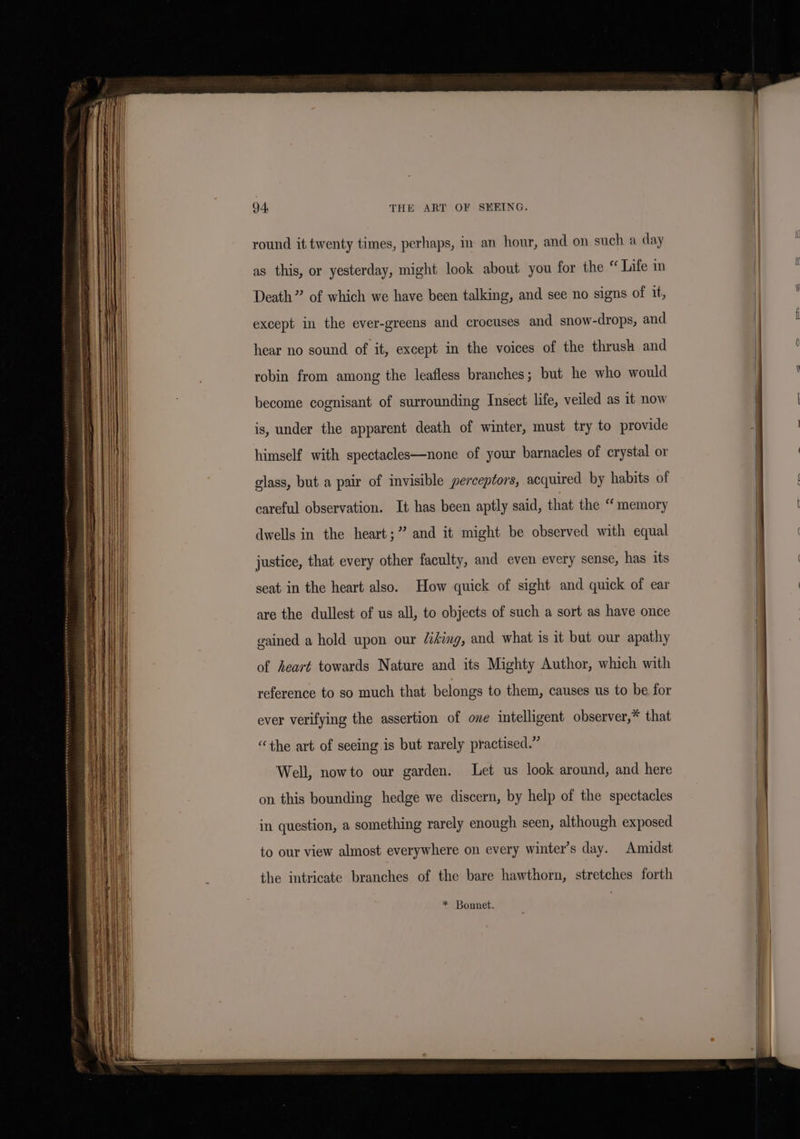 round it twenty times, perhaps, in an hour, and on such a day as this, or yesterday, might look about you for the “ Life in Death” of which we have been talking, and see no signs of it, except in the ever-greens and crocuses and snow-drops, and hear no sound of it, except in the voices of the thrush and robin from among the leafless branches; but he who would become cognisant of surrounding Insect life, veiled as it now is, under the apparent death of winter, must try to provide himself with spectacles—none of your barnacles of crystal or glass, but a pair of invisible perceptors, acquired by habits of careful observation. It has been aptly said, that the “ memory dwells in the heart;” and it might be observed with equal justice, that every other faculty, and even every sense, has its seat in the heart also. How quick of sight and quick of ear are the dullest of us all, to objects of such a sort as have once gained a hold upon our /iking, and what is it but our apathy of heart towards Nature and its Mighty Author, which with reference to so much that belongs to them, causes us to be for ever verifying the assertion of one intelligent observer,* that “the art of seeing is but rarely practised.” Well, nowto our garden. Let us look around, and here on this bounding hedge we discern, by help of the spectacles in question, a something rarely enough seen, although exposed to our view almost everywhere on every winter’s day. Amidst the intricate branches of the bare hawthorn, stretches forth * Bonnet. =