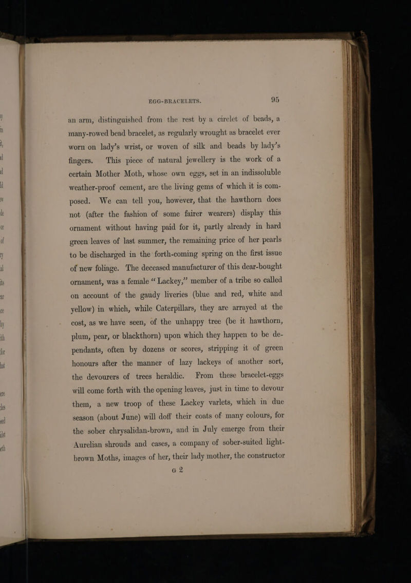 al an arm, distinguished from the rest by a circlet of beads, a many-rowed bead bracelet, as regularly wrought as bracelet ever worn on lady’s wrist, or woven of silk and beads by lady’s fingers. This piece of natural jewellery is the work of a certain Mother Moth, whose own eggs, set in an indissoluble weather-proof cement, are the living gems of which it is com- posed. We can tell you, however, that the hawthorn does not (after the fashion of some fairer wearers) display this ornament without having paid for it, partly already in hard green leaves of last summer, the remaining price of her pearls to be discharged in the forth-coming spring on the first issue of new foliage. The deceased manufacturer of this dear-bought ornament, was a female “ Lackey,” member of a tribe so called on account of the gaudy liveries (blue and red, white and yellow) in which, while Caterpillars, they are arrayed at the cost, as we have seen, of the unhappy tree (be it hawthorn, plum, pear, or blackthorn) upon which they happen to be de- pendants, often by dozens or scores, stripping it of green honours after the manner of lazy lackeys of another sort, the devourers of trees heraldic. From these bracelet-eggs will come forth with the opening leaves, just in time to devour them, a new troop of these Lackey varlets, which in due season (about June) will doff their coats of many colours, for the sober chrysalidan-brown, and in July emerge from their Aurelian shrouds and cases, a company of sober-suited light- brown Moths, images of her, their lady mother, the constructor a 2
