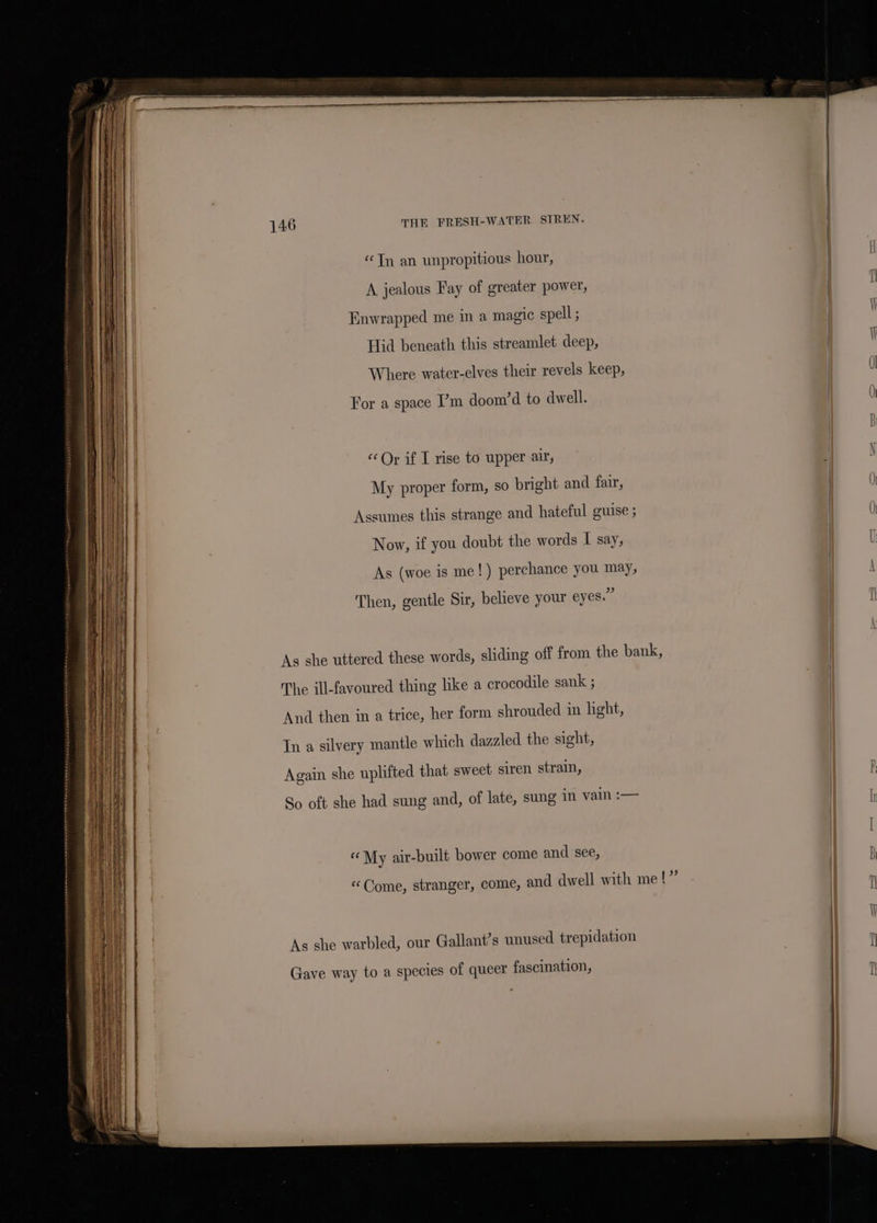 “Tn an unpropitious hour, A jealous Fay of greater power, I Enwrapped me in a magic spell ; ) Hid beneath this streamlet deep, ) Where water-elves their revels keep, 0) For a space ’m doom’d to dwell. () B ‘Or if I rise to upper air, | N My proper form, so bright and fair, 0) Assumes this strange and hateful guise ; | 0 Now, if you doubt the words I say, | l As (woe is me!) perchance you may, | \ Then, gentle Sir, believe your eyes.” As she uttered these words, sliding off from the bank, The ill-favoured thing like a crocodile sank ; And then in a trice, her form shrouded in hght, Tn a silvery mantle which dazzled the sight, Again she uplifted that sweet siren strain, : So oft she had sung and, of late, sung in vain :— « My air-built bower come and see, “Come, stranger, come, and dwell with me!” Gave way to a species of queer fascination, ; i j | a | i As she warbled, our Gallant’s unused trepidation | : I | i '