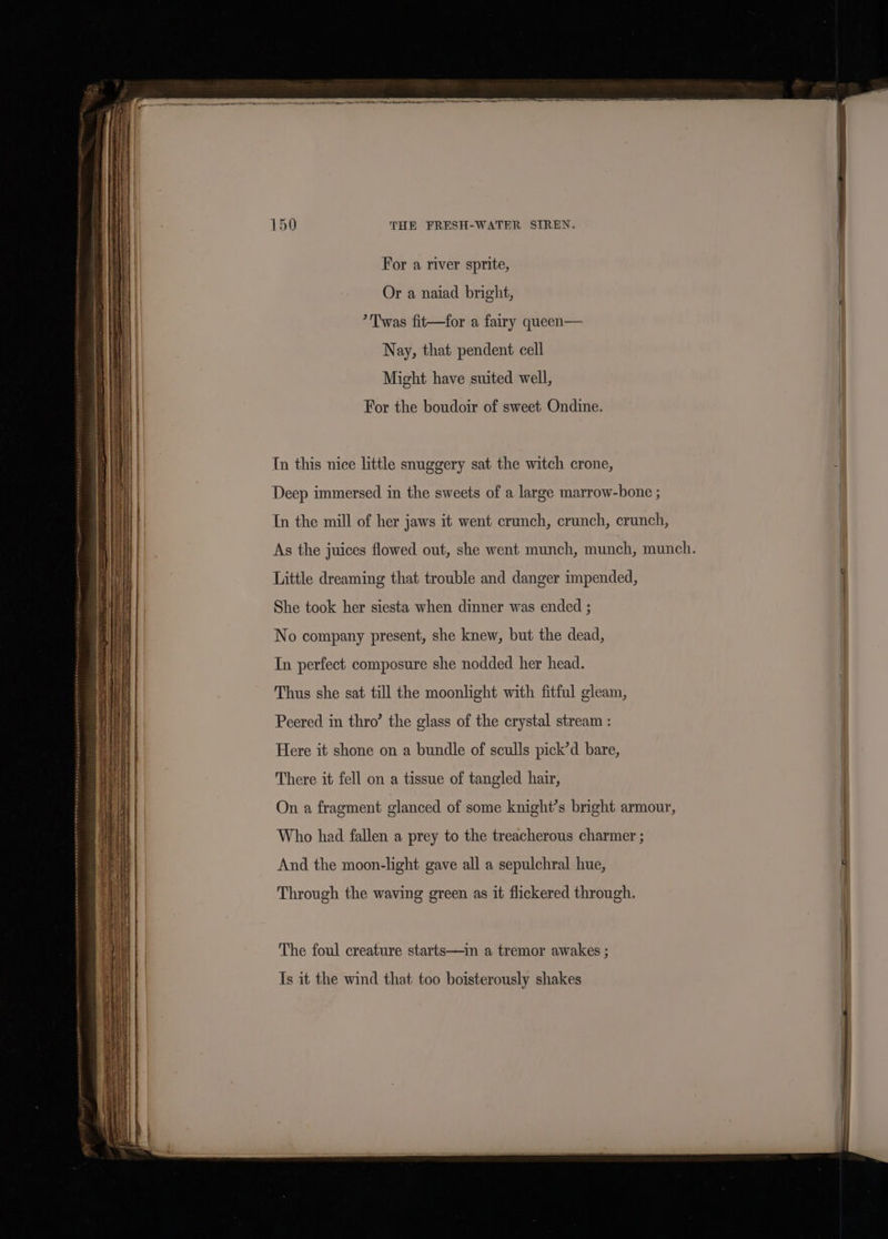 For a river sprite, | Or a naiad bright, | *Twas fit—for a fairy queen— Nay, that pendent cell Might have suited well, For the boudoir of sweet Ondine. In this nice little snuggery sat the witch crone, Deep immersed in the sweets of a large marrow-bone ; In the mill of her jaws it went crunch, crunch, crunch, As the juices flowed out, she went munch, munch, munch. Little dreaming that trouble and danger impended, She took her siesta when dinner was ended ; No company present, she knew, but the dead, In perfect composure she nodded her head. Thus she sat till the moonlight with fitful gleam, Peered in thro’ the glass of the crystal stream : Here it shone on a bundle of sculls pick’d bare, There it fell on a tissue of tangled hair, On a fragment glanced of some knight’s bright armour, Who had fallen a prey to the treacherous charmer ; And the moon-light gave all a sepulchral hue, 4 Through the waving green as it flickered through. The foul creature starts—in a tremor awakes ; | Is it the wind that too boisterously shakes